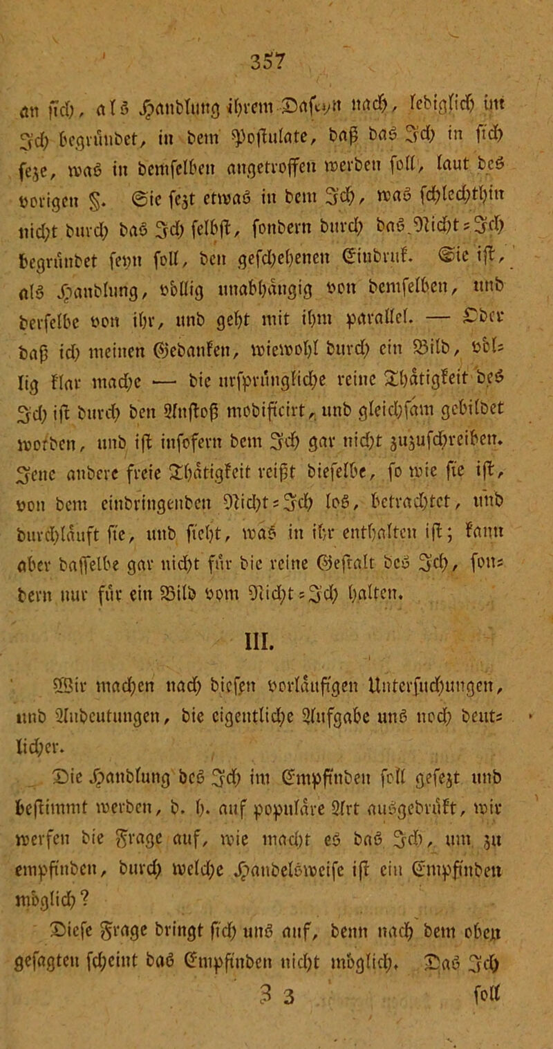 ftd;, als £anbtung djretwDafyn Jcb#'ch ytt 3d; begrüiibet, in beni ^oflulatc, baß baß 3<h in ftd; fejc, maß in betttfelben angetrojfett werben foII1, laut beß vorigen §. @ie fejt etwaß in bem 3d;, maß fd;led;thin nid;t burd; baß 5-d; felbft, fonbern burd; baß.OIichtsm begrüntet feint fott, ben gefd;ehenen Einbruf. ©ie if|, ' alö jrpanblung, öbllig unabhängig »ott bemfelben, ttttb berfelbe bon ihr, ttnb geht mit ihm parallel. — £bcr baß id; meinen (gebauten, wiewohl burd; ein SSilb, »bis lig flar mache — bic urfprüugfid;e reine £l;dtigfeit 'beß 3d; ift burd) ben 2fttftoß mobifteirt,. ttnb gleichfam gebilbet worben, ttnb ift infofern bem 3fd) gar nicht $u$ufd;reibetT. ^ettc attberc freie £hdtigfeit reißt biefelbe, fo wie fte ift, öon bem einbrittgenbett 9tid;ts3fd; loß, betrachtet, ttttb burchlauft fte, ttttb ftcljt, maß itt ihr enthalten ift; fantt aber baffelbe gar nid>t für bic reine ©eftalt beß 3$), fotts bevtt nur für ein 33ilb ßottt 9iid;ts3'd; halten. III. 5Str mad;en ttad; bicfett »orlauftgett Unterfud;ungett, tmb Slitbeutungen, bie eigentliche Aufgabe ttnß noch bettts Iid;er. Die Jgtattbluttg beß 3?d; im Empftttbett feil gefejt ttnb beflimmt werben, b. h* auf populäre 9frt außgebruft, wir werfen bie $rage auf, wie macht eß baß 3dh, um 51t empftttbett, burd) weld;e Jpanbelßweife ift ein Empftttbett mbglid) ? Dicfe grage bringt ftd; uttß auf, betttt nach bem oben gefügten fd;cint baß Empftttbett nicht mbglid;. Daß 3’d) 3 3 fo«