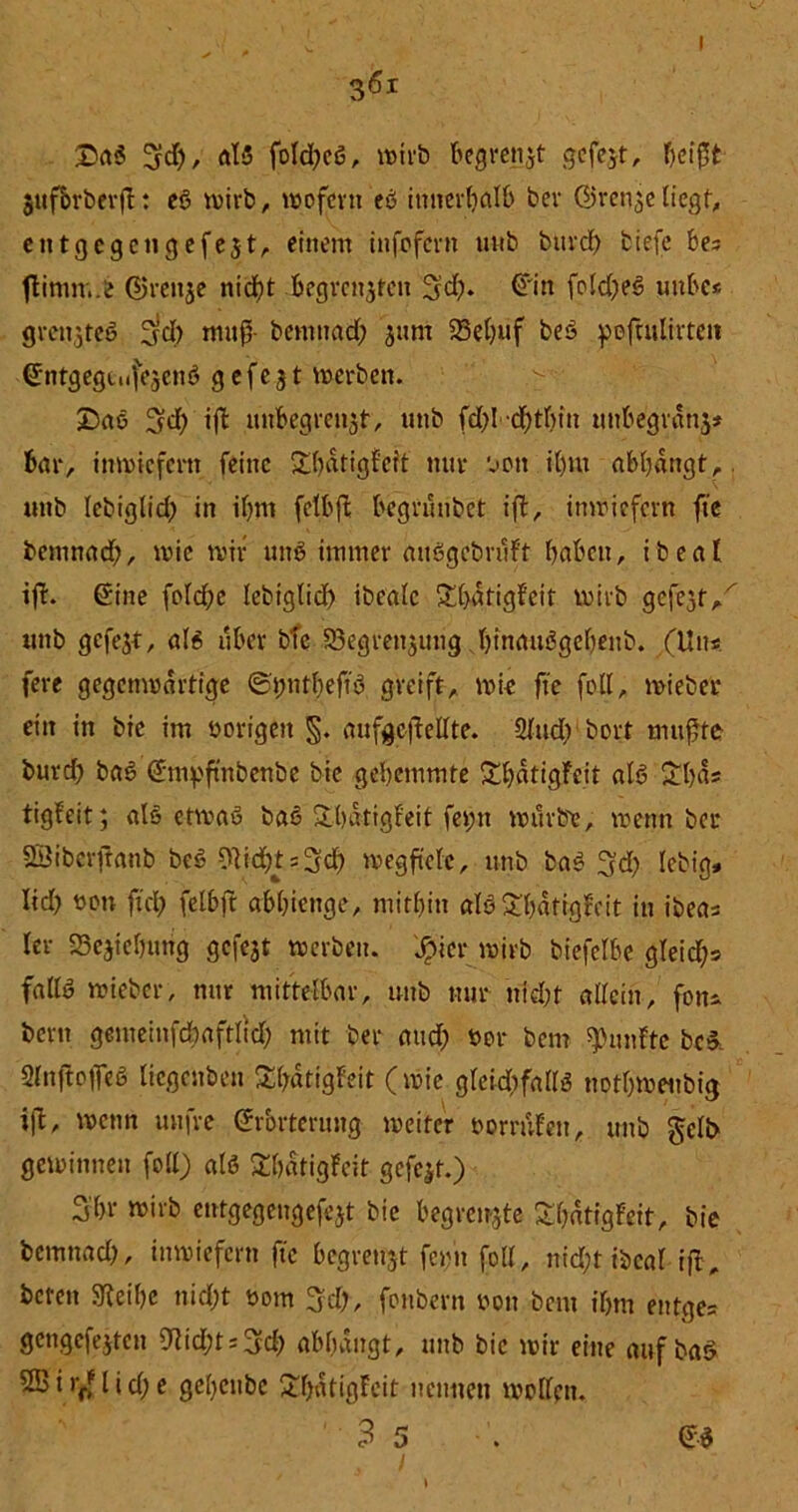 I £aß 3d), ö!5 foId)cß, wirb begrenzt gefegt, heißt jufbrbevfl: eß wirb, wofern eß innerhalb bev Ü>renge liegtf entgegen gefegt, einem infofern unb bm*d> tiefe bes flimm.b (Strenge nid>t begrenzen ^d). @'in fo!d)eß unbc< grengteß 3rct> muß- bentnad; gunt 25el)üf beß pofeulirtett ©ntgegtiifegcnß gefegt werben. £>aß 3d) tft unbegrengt, unb fd)I d)tbin unbegrdng* bar, inwiefern feine £batigfeit nur oon it)m abbdngt,. unb lebiglid) in ibm felbfi; begrüntet ift, inwiefern fte bemnad;, wie wir unß immer außgcbruFf haben, ibeal ifF. ©ine feiere lebiglid) ibeale Xbdtigfeit wirb gefegt/ tutb gefegt, alß über bTcS3egrengung binaußgebenb. (Un*. fere gegenwärtige @#nt|eftß greift, wie fte foll, wieter ein in bie im vorigen §. aufgcftellte. 2ludvbort mußte burd) baß ©mpftnbenöe bie gehemmte ShatigFeit alß £bas tigFeit; alß etwa» baß übatigfeit fei;n würbe, wenn bei* SSiberjtanb beß Olicbts^d) wegftelc, unb baß %d) letig» lid) oon ftch felbft abhienge, mithin alß ShatigFeit in ibeas Fer SBegichung gefegt werben, jpicr wirb biefelbe gleid;s fad» wieber, mir mittelbar, unb nur nidjt allein, foiu bern gemeinfbbaftlid; mit ber and; bor bem fünfte beß SlnfFofleß liegenben ShdtigFett (wie gleichfalls nothwenbig i|l, wenn unfre ©rorterung weiter oorruFett, unb gelb gewinnen foll) alß SbdtigFeit gefegt.) Shr wirb entgegengefegt bie begrengte £&ätigFeit, bie bemnad), inwiefern fte begrengt feim foll, nid&t ibcal ifb, beten 9Feibe nid;t twm 3fd>, fonbern »ou bem ihm entge= gengefegten ^idjt^d; abbdngt, unb bie wir eine auf baß 2Bi>yflid;e geheube ShdtigFcit nennen wollen. 3 5 ©ß , 1