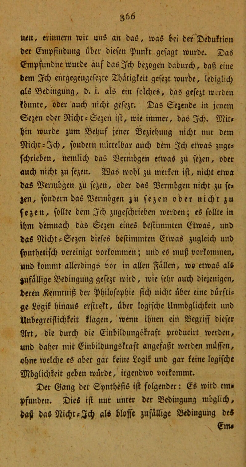 ttett, erinnern wir unß an baß, waß bei befDebuftiott ber @mpftnbung über biefen tyujtft gejagt würbe. Daß ©mpfunbnc würbe auf baß $d> bcjogen baburd), baf5 eine bem 3rd; entgegengcfejte &f)dtigfeit gefejt würbe, lebiglid; alß SSebitigung, b. i. alß ein fold;eß, baß gefejt werben fbunte, ober aud; uicfjt gefejt. Daß ©ejenbe in jenem ©ejen ober 9tid;ts©ejeu iff, wie immer, baß 3fd;. ?0iit* bin würbe jüm S3et>uf jener 23ejicf)ung nid;t nur bem 9lid;t;^d;, foubcrn mittelbar aud) bem 3d; etwaß jugcs fd)riebcn, tiemlid) baß 93ermbgett etwaß ju fejen, ober aud; nid)t ju fejen. Sßaß woljl ju merfcn ift, nid;t etwa baß SBermogen ju fejen, ober baß fßerm'ogen nid)t ju fe* $en, fonbern baß föermogen ju fejen ober nid)t ju fejen, foUte bem jugefcfmeben werben; eß folfte in iljm bemnad) baß ©ejen eineß bejtimmten (rtwaß, unb baß 9tid;t;©ejen biefeß befiimmten @twaß jugleid; unb f»)ntl)etifd) oereinigt öorfommen; urib eß muß öorfommen, unb fommt allerbingß oor in aüeit gdllett, wo etwaß alß jufallige S3ebingung gefejt wirb, wie febr aud; biejenigcn, bereit $emttnip ber 5pi;ilofopl;ie ftd; uid;t über eine bürfti« ge Sogif bitiauß erjheft, über logifd;e Unmbglid;feit unb ttnbegveiflid)feit fingen, wenn iljttett ein begriff biefer 5lrt, bie burd) bie (Sinbilbungßfraft probucirt werben, unb baber mit (Jinbilbungßfraft angefaßt werben muffen, ol;ne weld;e eß aber gar feine Sogif unb gar feine logifdje 2ftbglid;feit geben würbe, irgenbwo öor fommt. Der ©attg ber ©pntljeftß ifl folgenber: @ß wirb cm« pfunben. Dieß ifl nur unter ber 23ebiugung möglich, fcap baß alß bloffc jufalligc 23ebingung be« <£m#