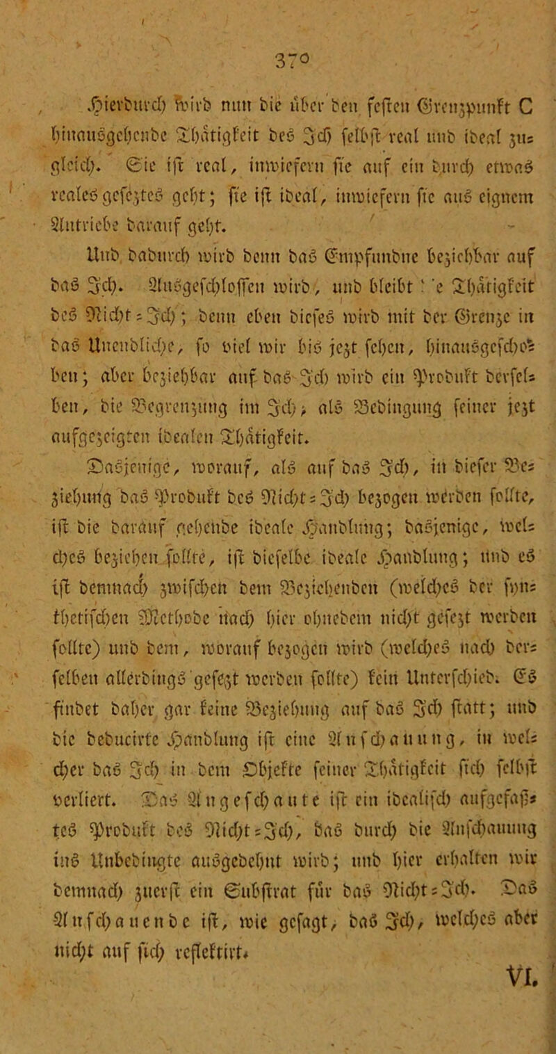 / 37° Jpievbitrd) frirb nun bie über ben fcftcit Cüret^punft C ()iiuuiö(jeficnbc Sbatigf'eit beß 3'dj felbft real uub ibeat 3«= glcid). <£'ie tft real, inwiefern fte auf ein t.urd) etwaß realeß gcfijteß ; fte ift ibeal, inwiefern fte auß eignem Antriebe barauf gebt. Uub bnbttvd) wirb beim baß (*mpfimbne beziehbar nuf baß 3d)* Slitugefd^offeu wirb, uitb bleibt' ’e 2d)atigf'eit beß 9cid)t iffd;; beim eben biefeß wirb mit ber @reii3C in baß Uncnblid;e, fe riel mir biß jejt [eben, l)inauögcfd)o% ben ; aber behebbar auf baß'S'd) wirb ein ^robuft bevfefs beit, bie 23egreii3tmg im 3d)> alß S3ebtngtmg feiner je^t aufgc3cigtcn tbealen £bdtigfeit. £)aßjenigc, mevaitf, alö auf baß 3'd), in biefer 9?es jiebung baß ^)robuft beß 91id;ti3'd; besegen werben feilte, ift bie barauf gebeiibe ibeale ßoaitblung; baßjentgc, weis d;cß belieben feilte, ift bicfelbe ibeale jpanblung; ttnb cö xft benmacl) 3wifd)cit beut 33c3tebenben (weldjcß ber fi)h= t()etifd)cn SKctbobc itad) liier ebitebem nidft gefejt werben feilte) 1111b beut, worauf bejegen wirb (meld)eß nad) bers felbeti allerb mgß'gcfcßt werben feilte) feilt Untcrfd)ieb. Gfß ftitbet ba()cr gar feine 93e^ie()ttug auf baß 3'd) ftatt; ttnb bic bebucirfe Jpaiibluttg ift eine 21nfd)aiiung, in weis d;er baß 3$ in bem iDbjefte feiner Sbaligfcit (td) felbjt rcrliert. IDnß 21 ug e fd; a u t e ift ein ibcalifd) aufgefafj* teß ^rebutt beß 91id;t=3'd), baß burd; bie Slnfdiatmug inö ttnbebtugte außgebebttt wirb; uub f)ier erbalten wir betuitad) 3ticrfe ein ©ubfh’at für baß 9Iid;ts3di. Sa» 21nfd;auenbe ift, wie gefagt, baß 3d), wcld;cß aber nid;t auf ftd; refleftirt« VI.