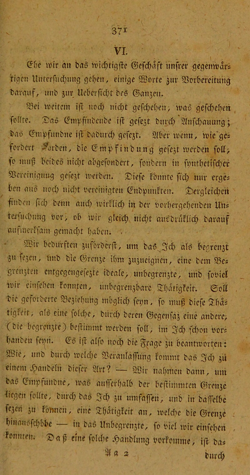 VI. ©he uM'r an baß wid;ttgfte ©efdbaft unfrei* gegenwar* ti.cicn Unterfudnmg geben, einige ©orte 3111* Vorbereitung barauf, unb jur Ueberftcbt beß ©anzeu. Vei me item ift uod) nic()t gefd;ebeh> waß gefd) eben foKte. £aß ©m^fütbenbe ift gefegt burd) 3lnfd)auung; baö ©nbpfunbne ifFbaburd; gefcjt. 2lber wenn, wiege* fbrbert Arbeit, bic ©mpf in billig gefegt inerben fotl> fo mufj beibcu nid)t abgefonbert, fonbern in fmitbetifdwi* Vereinigung geiejt werben. £iefe f bunte fid; mir erges ben miß uod) nicht vereinigten ©nbpmiFteit. £)ergleid)eh ftnbeu fiel? beim and) mirtlid) in ber vorbergebettbett ttiis tei-fucDuiig vor, ob mir gleid) nid;t aucbnitlid) barauf mifinerf'fam gemacht haben. . ©ir beburften zufbrberft, um baß 3d> alß begreift 3U feZen / hnb bic ©renze ihm jitjueignen, eine bem Ve* ■greh.jten cntgege'ngefezte tbeale, unbegrenzte, utib foviel mir einfeben tonnten, unbcgrenzbarc Sbatigfeit. ©oll iie gcfoibeire Vejiebung möglich feyn, fo map biefe S'bai tigteit, am eine folche, bürd) bereu ©egenfaj eine anbere, (bie begrenzte) beftimmt werben feil, im 3d) fd)on 'vors tjvmbeu feijii. ©ß ift al|o uod) bie^rage 51t beantworten: ©ie, unb burd) weldw Veranlaffung fommt baß 3d) zu einem Raubein biefer 9frt? — ©ir nahmen bann, um baß Grmpfuitbne, maß aufferhatb ber beftimmten ©renze ttegen follte, burd; baß ^d) 311 umfaffen, unb in baffelbe fe3eti z» f'ömieii, eine £l)atigteit an, mefdie bie ©renze bmnuefd/obe — in baß Unbegrenzte, fo viel wir einfeben tonmem £afj eine foldbe .Oanblmtg vorfomme, ift bas ß 2 burd;