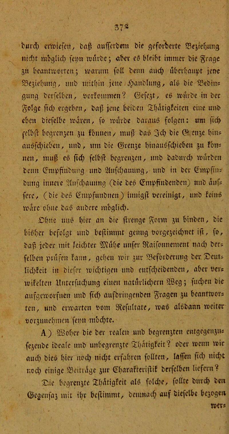 37* burd) ermicfen, baß aufferbem bie geforderte 23e.jre(jung nid)t mbglid) fet;n mürbe; aber eß bleibt immer bic grage 31t beantworten; warum fol( beim and) überbauet jene Sejiebuttg, utib mitbin jene j>aublung, alß bic 23ebins gung berfelbcn, borFomnten? Giefest, eß mürbe in bec golge ftd) ergeben, bap jene beiben &l)ätigfeitcn eine utrb eben brcfclbe waren, (0 mürbe barauß folgen: um fid> retbft begrenzen 311 fonneit / mup baß 3:cl) bie ötense bin* außfd)iebctt, unb, um bie Ovenjc binaußfd)ieben 31t fort- nen, mup eß ftd) felbfl begreifen, unb baburch mürben beim Grmpftubtmg unb 2lnfd)attung, unb in ber Groppt»* btmg innere 5(nfd)auung (bie beß Gmpfinbenbcu) unb aufs ferc/ (bie beß Gntpfuitbiten) innigft bereinigt, unb feinß wäre ebne baß aubere moglid). £H)ite uuß hier an bie ftrenge gönn 311 binben, bie bißber befolgt unb beftimmt genug t>orgejeid>nct ift, fo, bap jeber mit feidjter 2Diu()e nufer föaifontientent nad) bers felben prüfen Faun, geben mir 3m- iöefbrberung ber £cuts lid)Feit in biefer widjtigen tmb eutfd;eibcnben, aber bers miFeltcn Unterfnd)ung einen natürlichem üBeg 5 fud;eu bie aufgemorfuen unb ftd) aufbringenbett gragen 3U beantmors ten, unb ermatten bom 9icfultate, maß alßbann mciter borsuuebmen femt mbd)te. A ) SBobcr bie ber realen unb begreifen entgegeu3iu fejenbe ibeafc unb unbegren3tc Sbatigfeit? ober memt mir aud) bieß hier nod) nicht erfahren feilten, taffen ftd) nicht uod) einige Beiträge 3tir GbaraftcripiF berfclben liefern? Stic begrenjte SbätigFeit alß fold)e, feilte burd) bcu ©egenfaj mit il)v beftimmt, demnach auf biefclbc bezogen mers