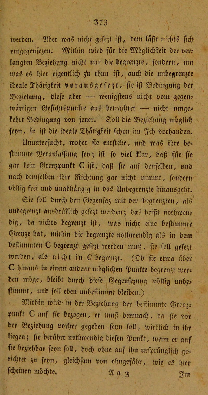 werben. 2It'cr was nicf;t gefezt iff, bent Idfjt m'd)B ftdf; entgcgenfiezcn. ?0?itbiit ruirb für bic SÜi&glid)fett ber ver; taugten Beziehung nicfyt nur bie begrenzte, fouöent, um waS eS hier eigentlich thun ift, auch b>e unbegrenzte ibeale üthatigfeit t>orau6gcfejt, fte ij! 23cbingtmg ber Beziehung, tiefe aber — wenig ffctB nicht vom gegen; wdrtigen ©eftdjtepunHe atB betrachtet —• nicht umge> febrt 53ebingung von jener. Soll tie SSejtehung möglich fepn, fo ift tie ibeale SEhatigfeit fd;on im %d) vorhanbeu. Ununterfucht, woher ftc eittflehe, unb wa6 ihre be; ftimmte 58cranlafftmg fet;; ift fo viel Har, bafj für fte gar fein ©renjpunft C ift, baß fte auf bcnfelbeit, mit nach bcmfclben ihre Dichtung gar nicht nimmt, feubern völlig frei unb unabhängig in baö Unbegrenzte htnaiBgeht. ©ie fett bitrd) bett ©egenfaz mit ber begrenzten, aB unbegrenjt auöbruHicb gefezt werten; ba3 heißt notbwen; big, ta nichts begrenzt ift, was nicht eine beffimmte Grenze hat, mithin bie begrenzte nothwentig aB in bem beftimmteu C begrenzt gefezt werten mufS, fte feil gefezt werben, aB u i d) t i n C begrenzt, (rb fte etwa über C hinaus in einem anbertr moglid;en fünfte begrenzt wer* ten möge, bleibt burch tiefe ©egenfezung völlig unbe* flimmt, unb foll eben unbefHmmt bleiben.) Mithin wirb- in ber ^Beziehung ber beffimmte ©rcuz* pimft C auf fte bezogen, er muß bemnad;, ba fte vor ber Beziehung vorher gegeben fet;n foll, wirf lieh in ihr liegen; ftc berührt nothwentig tiefen ^unft, wenn er auf fte beziehbar fetjn foll, bed; ohne auf ihn urfyrunglich ge* rid)tet zu fet;n, gleichfam von ohngefahr, wie c$ hier fcheinen mochte. 31 (t 3
