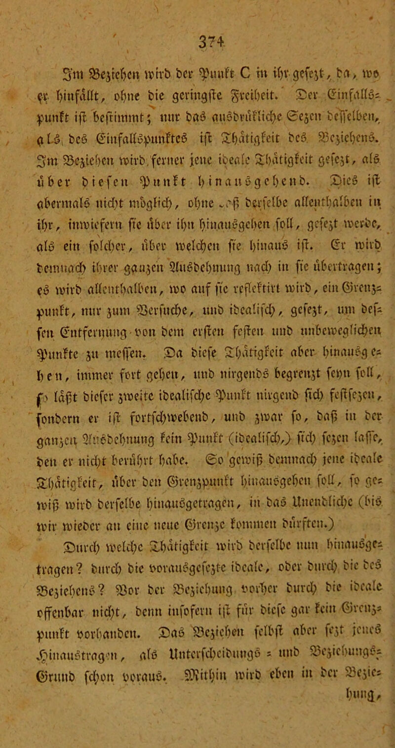 3‘nt 58e$tehen wirb bei- ^mif't C m ihr- gefegt, ba> wo .$• hmfdUt, ohne bic gcringfte gveitjeit. Ser Einfalls* puttft ift bejtimntt; nur baö guöbvuflidhe 0ejcn befrelbeit,, a L§i bcö Ginfallopunfted ifc Sh.dtigfeit bcö. 23c$iebemL 3 m 95ejic!)cn wirb,ferner jene tbcalc ^bdtjjjgteit gefcjt, als über biefett sputtft h inaudgehenb. X>icö ift abermals nicht möglich, ohne ~aß berfelbe allenthalben in ihr, inwiefern fte tiber ihn binauSgcbett feil, gefejt werbe, alö ein folcßer, über welchen fte hinauf ift. Gr wirb temitadb ihrer gau,$en 2luSbebuuttg nach in fte übertragen; Cu wirb allenthalben, wo auf fte rpfleftirt wirb, ein©rettjs puttft, nur jutn 93erfuche, uub ibealifd;, gefejt, um bef- fen Entfernung von bem erflen fefiett uub unbeweglichen fünfte ju mef'en. Sa biefe £bdtigfeit aber hinauöges hen, immer fort gehen, uub nirgenbS begrettjt fet)u feil, p laßt biefer jweite ibcalifdjc Quillt uirgenb fid) feßfejeu, fottbern er ift fortfd)webenb, uub jwar fo, baß in ber ganzen Slnebebmitig fein ^utif'f (ibealifdß,) fiel; fejen lajfe,. bett er nid;t berührt habe. 0o gewiß bentnach jene ibcale Shntigfeit, über bett ©rcnjpunft hinauogeheu fott, fo ge; miß wirb berfelbe hinauögetragen, in baö Uuenblid;c (bis. mir mieber att eine neue ©renje fommett bufften.) Surd) mcld;c SÜ&dtigfcit wirb berfelbe tum brnauöge; tragen? bitrd) bie mmuiSgcfcjte ibcale, ober burd; bic bcS S3ejiebcn$:? «8or ber SSejichung twrbcr burdß bie ibcale offenbar nid)t, beim infofern ift für biefe gar fein ©rcitj; pmtft oorhöttben. SaS S3c,jicbeu felbjt aber fest jeneö JjjinauStragen, als Uuterfdheibtutgö = uub SJcsiclwittgSs ©riutb fdjott voraus. Mithin wirb eben in ber Se^ies huug.
