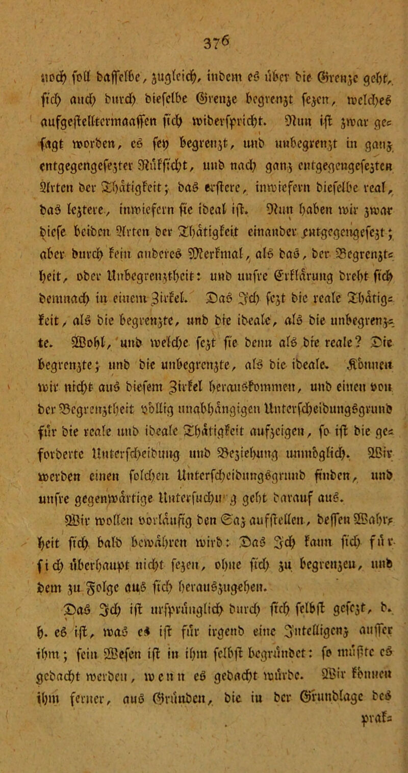 3?6 noch fett bajfelbc, zugleich, inbem cS über bie @xmtzc gebt,, ftd) and) buvd> biefelbe djrettje begvenjt fezett, wcld)eS aufgeftefttermaaffen ftd) wiberfpridjt. 9tutt ift $war qec ■ \ fetgt werben, eS fei) begrenzt, unb unbegrenzt in ganz entgegengefezter 9inFfwbt, uub nad) ganz cutgegcngefeztcn Sitten ber S-bdtigFeft; baS elftere, inwiefern biefelbc real, baS testete, inwiefern fte ibeal ift. 9tun haben wir zwar biefe beiben Qlrtcti bev £hatigFci,t cinanber „evttgegengefezt; aber btird) fein anbcrcS SDterFntal, als baS, ber 33egrenjtc beit, 0ber Unbegrenzt-beit: unb unfre ^rfldnuig brebt ftd) bemnacb in einem 3irf'el. DaS ^d) fcjt bie reale 2batig; Feit, als bie begrenzte, unb bie ibealc, als bie unbegrenzt te. 3Bobl, unb weld)c fc^t fte beim als bte reale? Die begrenzte; unb bie unbegrenzte, als bie ibeale. Ä&mtett wir nid)t aitS biefem 3ti*fel beraitSFomnteu, uttb eilten oon ber 53egreuztl)eit obllig unabhängigen UntcrfcbeibuugSgrunb für bte reale unb ibealc £l)dtigFeit aufzeigen, fo ift bie ge* forbertc Uuterfd>eibtmg mtb Beziehung unnt&glid). 3ßir werben einen fold)en Untcrfd)eibnngSgrtntb ftttben, mtb uttfre gegenwärtige Uuterfud}ir g gebt barauf auS. 9Bir wollen oovldnftg ben Daz aufftellett, beffeti 2Dal)iy beit ftd) halb bewahren wirb: DaS 3d) Faun ftd) fnv- fid) tVbcrhanf't ttid)t fezeit, ohne ftd) ju begrenzen, mtb beut z« Solgc auS ftd) herauszugehen. DaS 3d) ift tirft>runglid> bttrd) ftd) fclbft gefegt, b. b. eS ift, was c* ift für irgenb eine 3:idelligcnj attffer ihm; fein 2Öefeu ift in if)m fclbft bcgrnttbct: fo mußte cS gcbacht werben, wenn eS gebad)t wt'trbc. Sffiir Fbttue« ihm ferner, auS ©nhtben, bie in ber ©rmtblagc beS praFa