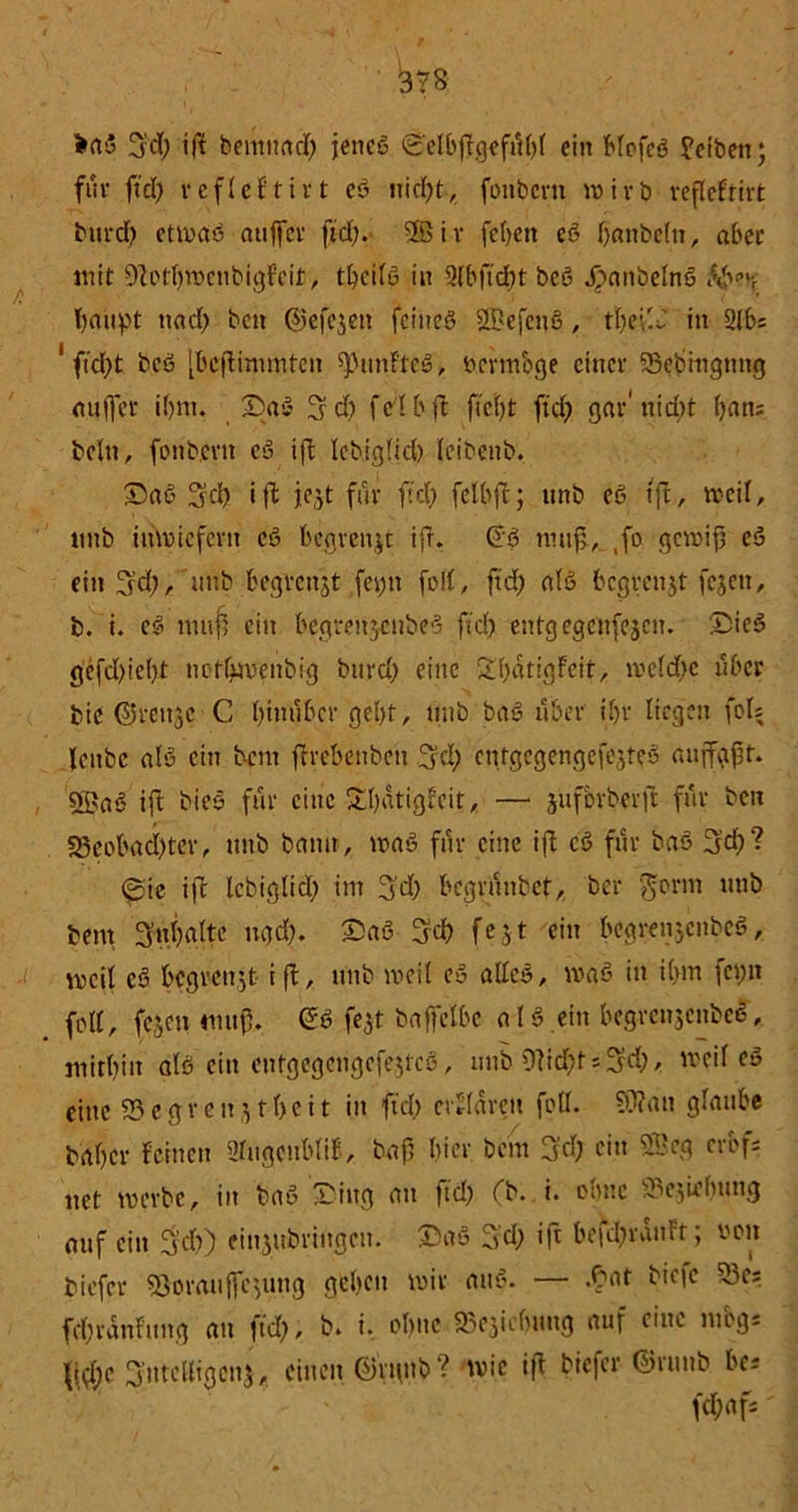 fcrtS fjd) ift bentttatf) jenes ©elbfigefiHjl ein bfofeS Jetbett; für fiel) refleFtirt eS triebt, foitbcrn wirb refleFtirt bttrd) etwas aitffcr ftd). 5Bir febett eS banbcln, aber mit OFotbroenbigFeit, t^cifß in 2lbftcl)t bes JpanbelnS tö<’r baupt nnd) beit (Siefe^en feines SBefcnS, tljevU in 2lbs 1 ftd)t bcS [bestimmten fünftes, vermöge einer 23ebingnng mtffcr if)m. 33aS 3t d) fei b ft fteljt ftd) gar'nidit ban; beltt, foitbcrn cS ift lebigljd) leibenb. 33aS 3'd) ift je^t für ftd) fetbfl; unb eS ift, weil, tmb inwiefern cS begrenjt ift. @S wuf>, ,fo gcwijj eS ein 3d),uttb begrenjt fet)tt foll, ftd) als begrenzt fc^en, b. i. eS muff ein begtenjcnbeS ftd) entgegenfejen. S3ieS gefd)iel)t nofbwenbig burd) eine SbatigFeit, weldjc über bic ©rettje C hinüber gebt, unb baS über if>r liegen fols leitbe als ein bem ftrebenben 3d) cntgcgengefejteS auffgft. , ®aS ift bieS für eine £l)ütigFeit, — jüfbrberft für ben 33eobad)ter, unb bann, waS für eine ifl cS für baS 3d)? @te ift lebiglid) im 3d) begrüitbet, ber $orm unb bem 3ubrtltc ugd). £aS 3fc& fejt ein begrenjcnbcS, meil eS begrenzt ift, unb weil eS alles, waS in i(>m fci;n # feil, fejett muf3. (SS fe^t baffelbc aIS ein begrcnscnbcS, mitbin als ein entgegcngefe$tcS, unb 9?id)t*3ä)* weil eö eine 23 e grenzt beit in ftd) erklären feil. ?9?an glaube b'flbcr Feinen 2lugeubliF, baft liier bem 3fdj ein 2Bcg erbfs uet werbe, in baS Sing an ftd) (b. i. ohne Sejirlrnng auf ein fyd)) einjubrittgen. 33aS fyd) ift befd)ranFt; non biefer ^orauffe^uug geben wir attS. — .£at bie|e 53c; fd)ranFung au ftd), b, i. obttc 25c3icfuutg auf eine mbgs \\§c Sntelligcnj,. einen ©rttttb? wie ifF biefer ©runb bes