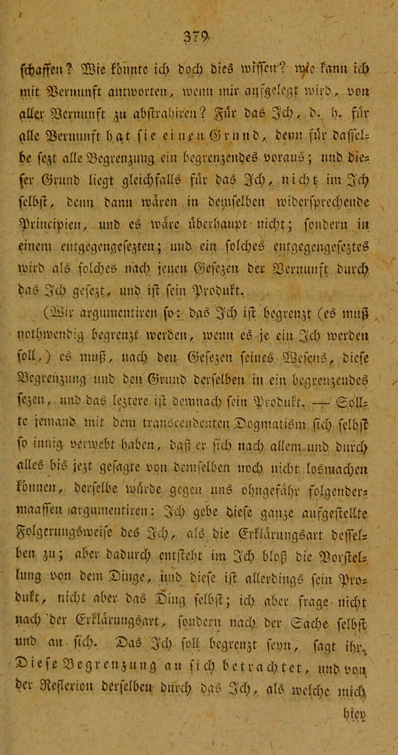 fdjafren? ®ic fbnntc id; bod; bieö rotfrctt? \xflc Famt id) mit SBernunft antworten, meint mit aufgelegt wirb., von ad$r Vernunft ju abßrabireit? gilt bausch, b. I). für alle SScvmmft bat fic ei nm ©rnnb, beim für baffcl; be fc^t alle SBcgrengung ein begrengenbeö üoraus; mtb bie; fee ©ntnb liegt glcicfrfallö für bau 3d;, tt i d; t im 3'd; felbß, beim bamt mären in betreiben wiberfpredjcnbe frH-incipieit, unb cö voarc überhaupt nid;t; fonberit itt einem entgegengefegtett; unb ein fold;eö entgegengefegteu wirb als fold;eÖ itdcl) jenen ©efegeu bev SSenutuft burd; bau 7t d; gefegt, unb iß fein ^eobuft, (2Sir argumentiren fo: baö 3d; iß begrenzt (eö muß notl;wenbig begrenzt werben, wenn eö je ein 3!d; werben (oll.,) eö muß, nad; beit ©efegen feineö Sßkfcuö, biefe 23egrcnguitg unb beit ©rttnb beefelben in ein begreugenbeö ✓ legen, unb baö legtere iß bemnad; fein ^)robuFt. — Soll; tc jemanb mit bem tranöccnbeutcn Sogmatiönt ftd; felbß fo innig, öerwebt- haben, baß ce ftd> nad; allem.unb bued> alles biö fegt gefügte non benjfelben ttod; nicht loönta d;en Fbnucu, bcefelbc nnlrbe gegen itnö obngefßl;r folgender; maaffeu ..argumentiren: 3d; gebe biefe gange aufgeßeßte gplgerungöroeife bcö 3d;, alö bie ©rFlarungöart befrei; ben gu; aber baburd; entfielt’im 3’d; bloß bie iBorßel; lung b-on bem Singe, unb biefe iß allerbittgö fein «pro; bißt, nid;t aber baö Sing felbß; id;. aber frage nicht »ad; 'ber Marungöart, fonbern nad;. ber Sad;e felbß unb an |id;. Saö 3’d; fp.ll begrettgt fcyit, fagt ifn;. Siefc «Begrenzung an fiel) betrachtet, unb bo.n ber SKeßcrioit berfclbcn burd; baö Tvd;, alö welche mich hier