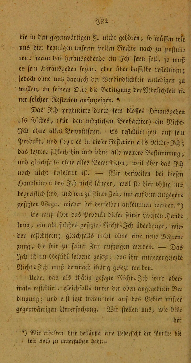 bie tu tcn gegenwärtigen §. nicht ßebbren; fo muffen wfr uiiS l/ter begnügen utifenn boden 9ded)te nad; ju pofhtli* reu: meint baö {?crauögc!r>cnt?e ein Sch fetfn fod, fo muß cß fein ^cmu6gc()en fejeit, ober ftber baffelbe vefteftiven; jebod; o()nc uns baburd) ber 93erbinbfid)Feit enrlcbigen jti moden, ein feinem £)vte tic 53cbittgung ber?0?bgfid;Feit eis ner fold;en Dveflcvion aufjujeigei». S5ngl Sd; f'vobu'cifte burcl) fein Hoffe« -jphmuggeijcit vfö fold;e£, (fue bat mbglidjcn S3eobad;fer) -ein tdiebts Sd) ebne ade$.23emiißtfet;n. (5ö veflefrirt jejt auf'fein ^robiift, unb fejt eö in bieferStcffevion alö Weht* 3f§); baö lejtere fd;(ed;rf)iu unb bfjiie ade weitere £3eftimmnttg > unb gleichfalls ohne adeö 33emufrfeim, weil über bas Sd) nod; nicht beflcFtirt ift. — SBir Derweilen bei biefett J>anblungen beö Sd; nicht langer, weil fte hier bcltig uns begreiflich fntb, unb wir ju feiner ^eit, nur auf bem entgegen^ gefegten 2i>ege, wieber bei beilfelbett anfommen werben. *) (fw muß über baS ^rebiiFt biefer feiner 3wefreit j>anbs lutig, ein als foldjcö gefcjteS 9lid;ts3d; überhaupt, wies ber refleftfren; gleidjfadu uid;f ohne eine neue 35cgrens jung, bie wir 51t feiner £eit aufjeigen werben. — £a$ 3d) ift im ©eful)l leibenb gefegt; baS ihm entgegeitgefejte 9lid;tsS’d; muß bemuad) fhütig gefejt werben. lieber baö als tßatig gefegte 9lid)t;3rd) wirb- abers ntrtle refieFtht, gleichfalls unter ber oben angegebnen S3es bittguttg; pnb erß jejt freien wir auf baS ©ebiet unfrei* gegenwärtigen itnterfuchung. SBir ftelleit i»n$; wie bie* her *) SBir cifattm hiev beilgiifxg eine Ucbevficbt ber fünfte bie »vir noch in uutcvfuehe't habcu