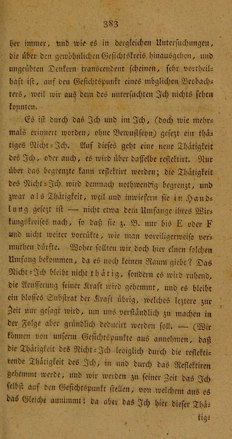 Oer immer, iutb wie* eS in bergieichen Unterfud;ungcn, bie aber ben ginvol)nlid;cn @eftd)t3Frei6 l;inauSgel)cn, unb ungeübten SenFern tranöceubent febetnen, fef)r vortl;eils Oaft ift, auf ben @cftd;tSpunFt eines mbglid;eu 23eobad;s terS, weil mir auS bent beS unterfud;ten 3d; nid;tS fcl;en Fonntcu. @S ifJ burd; baS 3d; unb im 3x0, (bod) mie mebrs malS erinnert worben, ol;ne 23ewufFfei;n) gefejt ein tljds tigeS 91id;t = 3d> Sluf biefed gebt eine neue £l)dtigFeit beö 3d;, ober and;, cs wirb über bafjelbe refleFtirt. 9Uir über baS begfenjte Faun refleFtirt werben; bie SbdtigFeit be3 9iid;t;3d; wirb bemnad; uot(;wcntfig begreift, unb jwar aIS £l;dtigFeit, weit unb inwiefern fte in Jpanbs iung gefcjt ifl — nid;t etwa bem Umfange ihres? 2ßirs FuttgSFreifcS nad;, fo baß ftc 3. 23. nur bis E ober F unb uid;t weiter vorrüfte, wie man voreiligerweife ver’s mutOen burfte. 2Bol;er feilten wir bod; l;ier einen folgen Umfang bcFommen, ba eS ned; Feinen Staunt giebt? £>aS Glicht = Jd; bleibt nicht tl;atig, fouberu eS wirb rul;enb, bie Sleufferüng feiner Alraft wirb gehemmt, unbeS bleibt ein bloffcS SubjFrat ber tfraft übrig, wcld;eS (entere 31W ^cit um gejagt wirb, um uns verfldublid; 31t machen in ber golge aber grünblid; bcbucirt werben feil; — (5gir Fennen von unferm @ejtd;tSpuuFte auS annel;men, baß bie ShdtigFeit beS 9Ud;t;3d; leoiglid; burd; bie rcfleFth tenbe 3:()dtigFeit beS 3'd;> in unb btird; baS StefleFfiren gehemmt werbe, uttb wir werben 311 feiner ^cit baS 3d) fclbß auf ben ©eftd&tSpunft (letten, von welchem aus eS haS ©teid;e annimmt i ba aber baS 3d; hier biefer £l;dä Figs