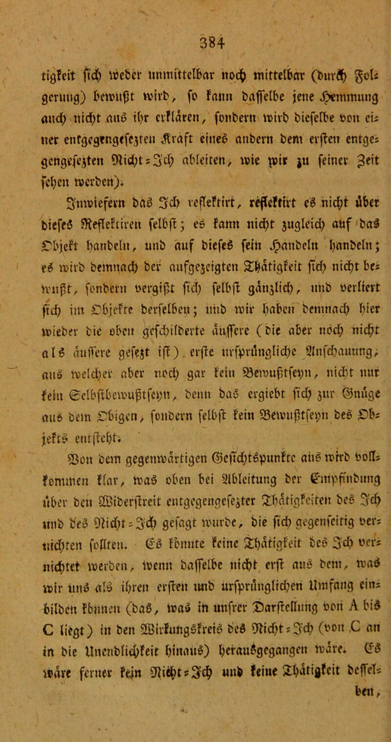 tigFcit ftd) Weber unmittelbar noch mittelbar (bttrd) goU geruttg) bewußt wirb, fo Faun baffelbe jene Jpemmung and) nidf)t auö it>r erFlaren, fonbern wirb biefefbe »ott eis tter enfgegengefejteu Alraft eines anbern bem erfteu entges gcngefejten 9tid;ts3’d; ableiten, wie p>ir ju feiner £eit fel;en werben). inwiefern baS Sei) veffefrirt, refleftirt eS niefjt übet biefeS SftefleFtirett felbft; eS Famt itid)t juglcid; auf ba$ CbjcFt banbelit, unb auf biefeS fein Raubein banbeltt; eS wirb bemttaef) ber aufgejeigten £hatigFeit firf? nicf?t bes mußt, fonbern oergißt ftd; felbft ganjlidf), unb »erlieft ftd) int rbjeftc berfelben; uiib wir haben benrnad; hier wieber bie eben gefd)ilberte auffere (bie aber nod; nicßt aU auffere gefejt ifF).erffe urftmutglid;e 9(ufd>atumg, au» weld;et aber nod; gar fein S3ewuj3tfet;n, nicht nur fein ©elbfFbewußtfcim, beim baS ergiebt ftd; 3m* ©tutge au& bem Obigen > fonbern felbft fein Sßewußtfepn bee £>bs jeftS entffeßti «Bon bem gegenwärtigen @cftd)tSpunFtc attS wrrb oolts Fortunen flar, Waö oben bei Slbleitung ber empfinbung über ben ©iberftreit entgegengefeater £batigFeifen beS 3d> unb beo 9fid;ts3d; gefagt würbe, bie ftd) gegenfeittg »er; ttidjten foflteu. <£S fbmtte feine £ßatigfeit bcS 3d; »er* niebtet werben, wenn baffelbe nicht erft aus bem, waö wir unS al» ißren erften tutb urfyrüttglidjen Umfang eins bilbett fbutten (baß, waS in uttfrer DarfMuitg oou A biS C liegt) in ben SBirFungSFreiS beö 9tid;ts3d; (001t C att in bie Unettbfid;feit hinaus) hcrauSgcgangeu wäre. wäre ferner Fein fließt *3# unb Feine 2:^drtflfeit bcffcTs beit.