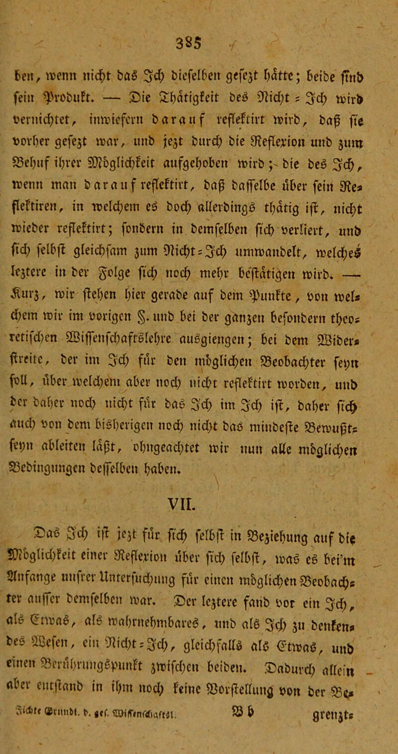bett, wenn nicht baS 3$ biefelbett gefegt Tratte; beibe j?nb fein $robuFt. — Sie £hdtigfeit beS 9lid)t ; Sd) wirb vernichtet, inwiefern Darauf reffeftivt wirbr baß fte t>or&er gefejt war, unb fest bttref) bie gteflerion unb jum 83el)uf ihrer 9}?bglid)feit aufgehoben wirb bie beS Sch, wenn man bar auf refleftirt, baß baffelbe über fein SRc* fleftiren, in welchem eS bod) allerbingS thatig ijl, nicht wieber refleftirt; fonbern in bemfelben ftd> verliert, unb ftd; felbff gleicbfam jum CRichtsSch umwanbelt, welches lejtcre in bev golge ftd) nod) mehr betätigen wirb. — Äur$, wir flehen hier gerabe auf bem fünfte, von weis d)em wir im vorigen §. unb bei ber ganjett befottbern tbcos retifd)en ©ißenfd)aftSlef)re auSgiettgett; bei bem SÖibers ßreite, ber im Sd) für ben möglichen 23eobad)ter feint foU, über weld)ent aber nod) nicht refleftirt worben, unb ber Daher nod) nicht für baß Sch im Sd) ift. Daher ftd> aud) von bem bisherigen nod; nid)t bas minbejle Gewußt? fe»;n ableiten laßt, ohngead)tet wir nun alle möglichen S3ebingungen bcffelbeti haben. VII. ©aß Sch ijl jejt für ftd) felbff in S3ejiehung auf bie 50?&glid)feit einer «Reflerion über ftd) felbfl, waS es bei’m Anfänge uttfrer Unterfud)uug für einen mbglichen 23eobachs ter außer bemfelben war. Ser lejtere fanb vor ein Sei), als QrrwaS, als wahrnehmbares, unb als S<h $u bettfen» bes Ößefen, ein ^id)t = Sd), glcid)fallS als €twaS, unb einen «SerubrungSpunft jwifd)cn beibem Soburd) allein nfcer entjlanb in ihm nod) Feine «BorfMung von ber Stoff t>. gef. söiftnoöufMt. 93 b greujts