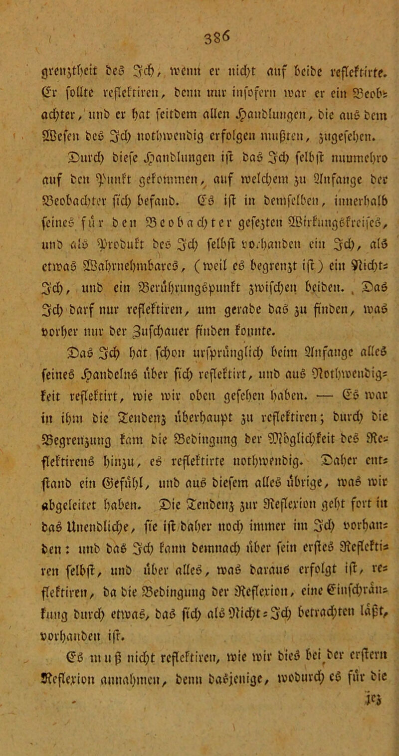 3S<5 grenjtbett beb 3$/ meutt et nid)t auf beibe rcßeftirte. Gr folltc refleftiren, beim tmv infofern mar er ein 23eob* achter, uttb er bat feirbem allen Jpanbluttgen, bie attbbem SBefen beb 3rd; itotbmenbig erfolgen mußten, jitgefeben. ©ttrd; biefe Jihatiblttttgeu iß bab 3d) felbß ttitumebro auf ben ^imft gefommen, auf meld;em 51t Anfänge ber 53eobad>ter ftd) befattb. Gb iß in bemfelben, innerhalb feines» für ben 53 e 0 b a d) t c r gcfejtcn ^irfungbfreifeb, unb alb sproöuf't beb felbß ro/banben ein 3d;, alb ctmab SBabrtiebmbarcb, (weil eb begreift ift) ein ^id)ts ^d), unb ein 23erübrimgbpunft 3mifd)ett beiben. , £>ab 3d; bavf nur refleftiren, um gerabe bab 31t futben, mab »orl)er nur ber ^aßbatter ftttben Fomtte. £)ab 3ßb bat fd;on urfprünglid; beim Slnfaugc alleb feitteb Jpattbelnb über ftd) refleftirt, unb aitb 9?otbmenbig; fett refleftirt, mte mir oben gefeben haben. — Gb mar in ihm bie Senbettj überbauet 31t refleftiren; bttrd; bie 5Segren3img fam bie 53ebtttgung ber ?Üibglid)feit beb Ste« fleftirettb l)in3u, eb refleftirte uotbmenbig. ©aber cntJ ßattb ein ©efübl, uttb aub biefem alleb übrige, mab mit abgeleitet haben. Sie £enbett3 3111- SRefleriott geht fort ttt bab Uttenblicbe, fie iß baber ttoef) immer im 3?d) torbatt; ben: uttb bab 3d) fatttt bemttad; über fein erßeb SießcFtis vett felbß, uttb über alleb, mab baraub erfolgt iß, re; ßeftirett, ba bie SSebittgung ber jjfefleriott, eine Giit|d;ratts futtg bitrcf> etmab, bab ftd; alb fließt s^d; betrauten laßt, »orbaubett iß. Gb muß itid;t refleftiren, mie mir bieb bei ber erßertt S?cfle,vion autta()nteu, beim babjenige, moburd; cb für bie