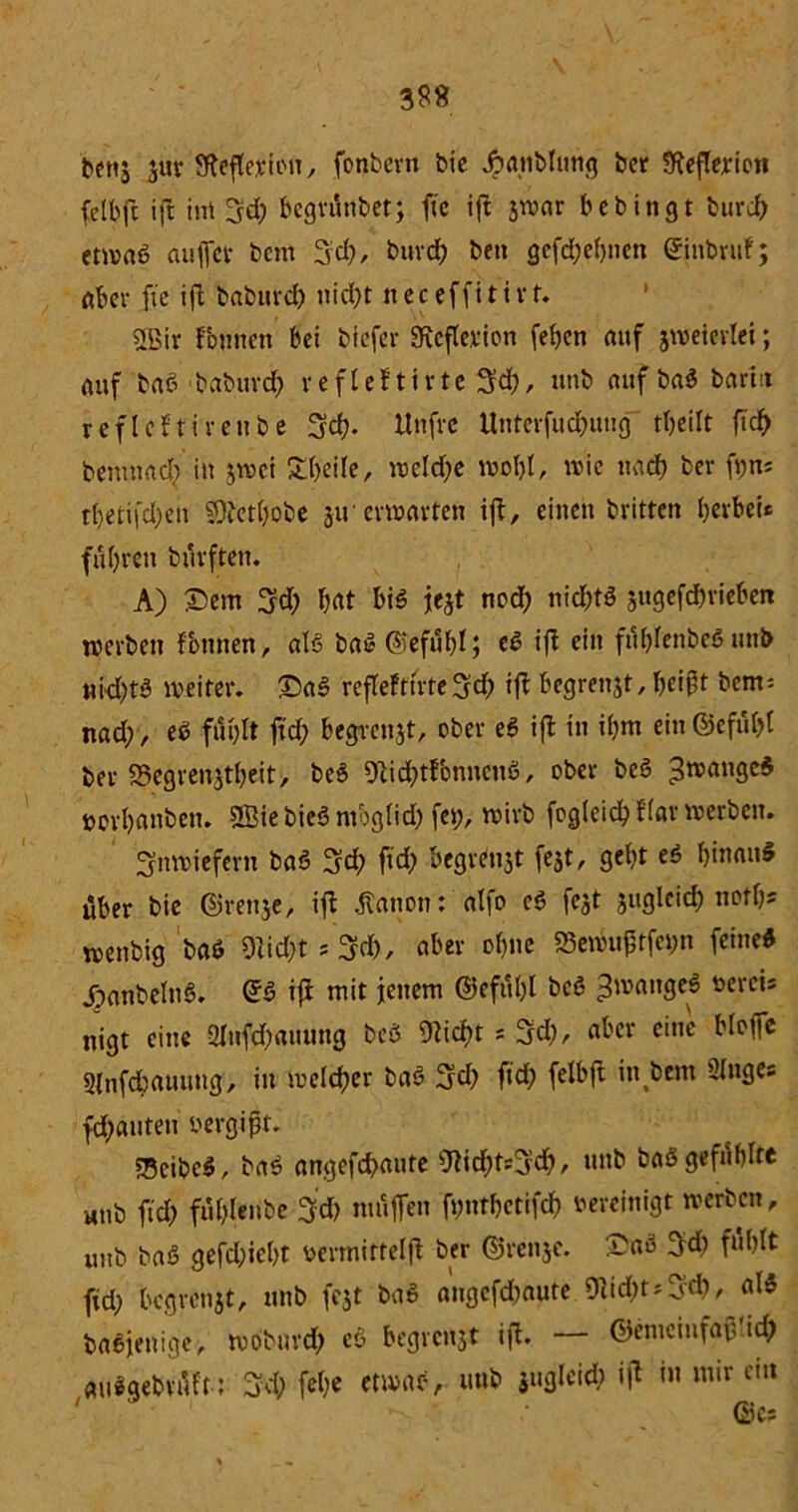 bettj jttr Sffefteviou, fonbcrn bic JpanMttng bet ^eflericn felbft iffc int 3d; bcgrunbet; fte ifl jwar bebingt burd) ettvrtö auffev bcm 3d;, burd) bett gcfd;ebnen ©inbruf; aber ftc ifl baburd) nid;t neceffittrt. Sffiir fonnen bei bicfer SKcflerion (eben auf jweierlei; auf bag baburd; reflcftirte 3d;, unb auf bag bart« reflcftivettbe 3d;. llnfre Unterfud)ung tbeilt ftd> bemnad; in jtvet £l;eiie, weld;e wol)(, wie naef) ber fern tbetifd;en SOletbobe jir erwarten ifl, einen britten herbei* fuhren buvften. A) Dem 3d; bat big jejt nod; nicf)tg jugefd)rieben werben fbnnen, alg bag ©efubl 5 eg ifl ein füi)ienbeg mtb nid;tg weiter. Sag refleftirte 3d; ifl begrenjt, r>ei^t bem; nad;, eg fui;ft ftd; begrenjt, ober eg ifl in ibm ein ©efüi)t ber 93egrenjtbeit, beg 9lid;tfbnucng, ober beg ^«»QeS »orbanben. 2Bie bieg rnbglid; fei;, wirb fogleid) fiar werben. inwiefern bag 3d; ftd) begrenjt fejt, gebt eg binattg über bie ©rettje, ifl Nation: alfo eg fejt jugleid) notljs wenbig bag 9lid;ts3df>, aber ohne 23ewu£rfet;n feineg Jpnnbetng. £g ifl mit jenem ©eful;l beg ^wangeg oereis nigt eine 2Iufd;«uung beg 9lid)t * 3d;, aber eine Hoffe Sinfcbauung, in welcher bag 3rd; ftd; felbft ittbent Sing es fd;anten oergift. 55eibeg, bag angefd>ante 9lid;ts3db/’ »ab b«g gefühlte «ttb fid; fublenbe 3rd) muffen ftntbetifd) oereinigt werben, mtb bag gefd;iebt oermittelfl ber ©renje. Dag 34? füblt fid; begrenjt, unb fejt baS angefd;aute 9lid;ts3'd), «15 baejenige, woburd; cg begrenjt ifl. — ©emcinfaf id; ,auggebruft ; 3d; fet;e etwa*, unb juglcid; ifl i» mir ein