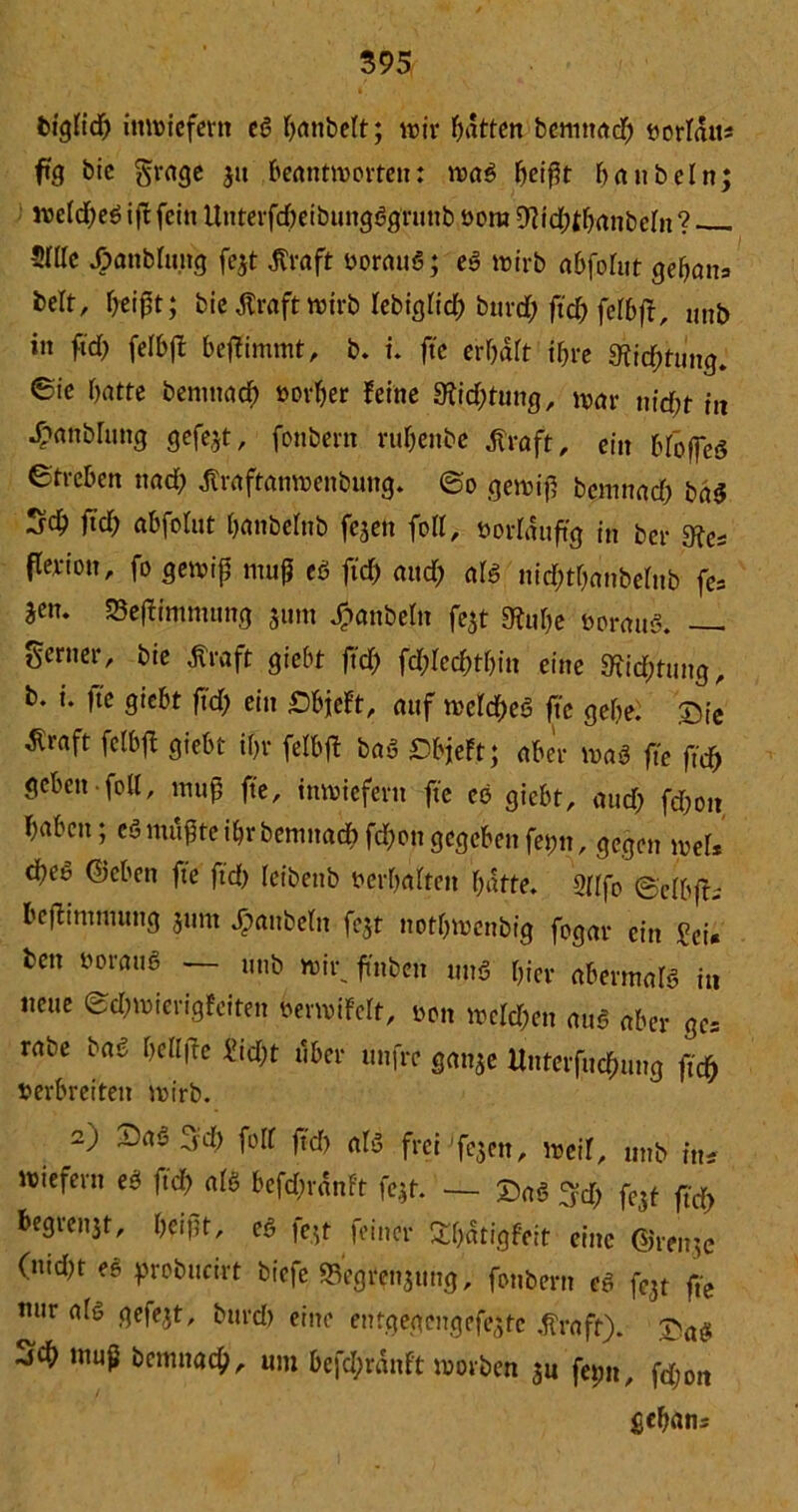 bigfid) inwiefern eö banbett; wir Ratten bemttad; vertan* ftg bic grage j» beantworten: waö fjeifjt baub ein wetd;eö i|t fein Unterfd;eibungögruttb vom WdHbrtUbetn ? 5ÜIc Jjpanbtung fejt Jfröft vorauö; eö wirb abfohit gebana bert, Ijeipt; bie ßraft wirb tebigtid; bttrd; ftd; fetbft, unb in ftd> felbfl beffimmt, b. i. ftc erbdtt ihre 9fid;tung. ©ie batte bemttad; »orber feine 9frd;tung, war nicfyt in 4?anblung gefegt, fonbern rubenbe tfraft, ein btoffeö Streben nad; dtraftanwenbung. ©o gewip bentnad; ba$ Scb ftd; abfotut banbchib fezen foll, vorläufig in ber 9Je* fle.rion, fo gewip mup eö fid) and; alö nid;tt;anbelub fe* äen- 23eptntntung 311m J?anbeln fezt gfJube vorauö. — Serner, bie Äraft giebt ftd) fd;tecbtf;in eine «ftic&fung, b. i. ftc giebt ftd; ein £bjeft, auf weites ftc gebe. Qie tfraft fetbft giebt if;r fetbfl baö DbjeFt; aber waö fte fid) geben feil, mup fte, inwiefern fte eö giebt, and; fd;ou babcit; cö mupte ibr benntad) fd;on gegeben fet;tt, gegen wel* d)eö ©eben fte ftd; teibenb verbatten batte. 2([fo ©cibffi beftinmutng jum Rubeln fe5t notbwenbig fogar ein Sei* ben vorauö — unb wir. ft'nbett uuö hier abermatö in neue ©d;wierigfeiten verwiFett, von weld;en attö aber ge* rabe baö bell fte M;t über unfre ganze ltnterfudnmg fid) verbreiten wirb. 2) Dao ^d) folf ftd; atö frei fc^ctt, weil, unb ine wiefern eö ftd; atö bcfcbrdnft fejt. — £aö 3d; fe5t ftd; begrenzt, beipt, eö fc.jt feiner £t;dtigfeit eine ©rntje (ntd;t ee probucirt biefe «Begrenzung, fonbern eö fcjt fte nur a(ö gefejt, burd; eine erftgegengefezte tfraft). £.a$ sd) ntup bemnad), um befd;rdnft worben zu feint, fd;ott gebana s* ♦