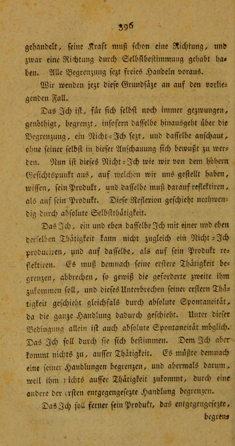 gebatibelt, feine straft muß fdmn eine 9tid)tung, unb jwar eine Stiftung burd) SelbftbefFiwmung gehabt ba< ben. 2I«c 35egrcnjung fejt freiet Jpaitbelit t>orau$. Sßir wettben jejt biefe ©runbfdje an auf ben twrfiei gettben ^a«. £>aö ^d) iß, für ftd) felbfF ttod) immer gelungen, genotbigt, begrenzt, infofern baffelbe I)inau6gel)t über bie S3egrenjuttg, ein 9^td)t = 3fcf> fejt, unb baffelbe anfdjaut, ebne feiner felbft in biefer 2fnfd)auung ftd) bewußt ju wer? ben. 9Utn ift biefeö 0^tdE>t = 5df> wie wir öott bem bbbertt (i'cftd)t6punft au§, auf welchen wir utt§ geteilt haben, miffen, fein^robuft, unb baffefbe muß bardttf refleftiren, aB auf feiir^robuFt. Diefe dteflerioit gcfd)iebt notbwetts big btird) abfolute SefbßtbdtigFeit. 3>a6 5d) / ein unb eben baffefbe^d) mit einer unb eben terfefben SbdtigFeit fatnt uid)t jugleid) ein 9Ud)t;3d) probuciren, unb auf baffelbe, als! auf fein ^)robuft re« fleftiren. -€'$ muß bemnad) feine crßer.e £bdtigfeit bes grenjeti, abbred)en, fo gewiß bie geferberte jweite itjm jufemmen fo«, unb biefeö Unterbrechen feinet crftcrn£()ds tigfeit gefd)iebt gleid)faB burd) abfolute Spontaneität, ba bie gauje Jpattbfung baburd) gefd)ieF)t. Unter biefer «Sebingung atteitt ift aud) abfolute Spontaneität mbgiid). X)aö 3d) fo« burd) fte ftd) beftimmett. ©ent $jd) aber^ fommt nid)t6 ju, attffer £F)dtigfeit. <J6 mdßte bemnad) eine feiner dpaublungett begrenjen, unb abermals barttnt, weil ihm t id)tS auffer SbdtigFeit juFommt, burd) eine anbere ber irßen etitgegengefejte Jhattblung begrenzen. £a$3d) fo« ferner fein 9>robuft, bae entgegcugcfejtc, begretw
