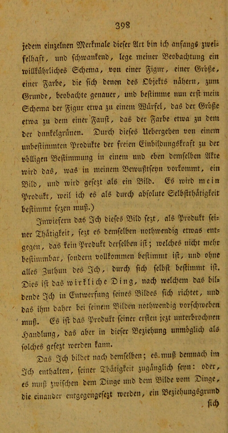 jebem einzelnen SSflerfmale tiefer 2lrt bin id) anfangs 3wei; felbaft, unb fd)wanfenb, lege meiner 33eobad)tung ein wiUfuhrtid)eS ©d)ema, bon einer gignr, einer ©rofe, einer garbe, bie fid) benen beg iDbjeftg nabern, junt ©runbe, beobachte genauer, itnb beftimme nun erftmein ed)ema ber gigur etwa 51t einem StBurfel, bag ber ©rope etwa ju bem einer’gauft, bag ber garbe etwa ju bem ber bnnfelgrunen. Durd) biefeö Uebergehen oon einem unbeftimmten «probufte ber freien @inbilbungSfraft 31t ber »bltigen 23cftimmung in einem unb eben bemfelben Qlfte wirb baS, wag in meinem SScwuftfejpn uorfommt, ein 25ilb, unb wirb gefejt atg ein 23itb. <*§ wirb mein ^robuft, weit id) eg atg burd) abfolute ©elbjtrhätigfeit beftimmt fejen muf.) inwiefern bag 3d) tiefcö S5itb fe;t, atg ^robuft fci= ner £t)«tig?eit, fejt cS bemfelben notbwenbig etwag ent; gegen, bag fein spvobuft berfetben ijt; wetd)eg nicht mehr beftimmbar, fonbern botlfommcn beftimmt ift, unb ohne atteg Buthun beg %d), burd) ftd; felbft beffimmt ift. Sieg ift bag wirtliche Ding, nad) weld)em bag bil* benbe 3rd) in ©ntwerfung feineg 23ilbeS ftd) rid)tet, unb ' bag ihm baf>er bei feinem Silben nothwenbig öorfdjweben ' ntuf. @g ift bag sprobuft feiner erfreu jejt uutcrbrodmen dpattblung, bag aber in biefer «Sejiehung unmbglich atg foId)eS gefcjt werben fann. ®ag 3d) bilbet nad) bemfelben; eg.mufj benmacl) im Sd) enthalten, feiner ShStigfcit suganglid) femf. ober, eg mufj Jwifd)en bem Dinge unb bem 93itbe 00m Dinge, bie einanöcr entgegengefeit werben, ein SBejiehungSgrunb , ftch