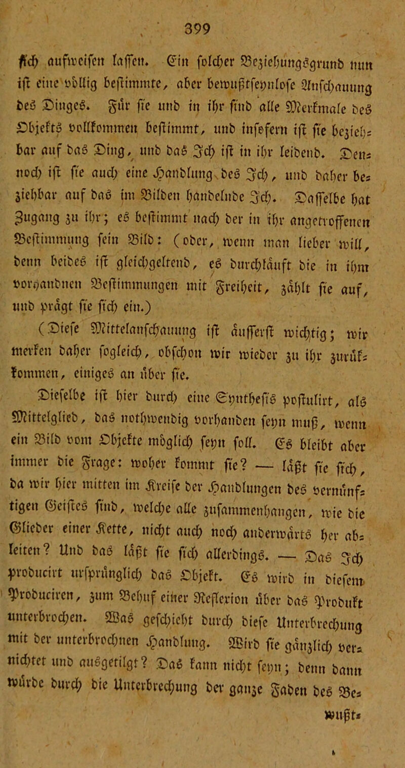 fid) aufmcifen Ictffctt. ©in foldfer ^csicbtmgggrunb nun ift eine obllig befiintmte, aber bemußtfetmlofe 2(nfd)auung beö Dingeg. gär fte unb in ihr ftnb alle 3)?etimale beg Dbjeftg tmllFommen beftimmt, unb infefent ifl fte be3te()s bar auf bag Ding, unb bag 3d) ifl in ifn* leibenb. Deus nod) ift fte aud) eine Jj?anblungNbeg 3d), unb baher bes jiebbar auf bag int Silben battbelnbe g’d). Daffelbe bat Zugang jn ihr; eg beflimmt' nad) ber in if>r angetroffenen aScflimnumg fein 23ilb: (ober, menn man lieber mill, beim beibeg ift gleid)geltenb, eg burd&fäuft bie in ihm »organbtten Sejlimmungen mit greibeit, jablt fte auf, unb prägt fte ftd) ein.) (Diefe »telanfcjfauung ifl äufferfl mistig; mir merfett baf;cr fogleid), obfdbott mir mieber 31t ibr jurufs lottimen, eittigeg an nber fte. Diefelbe ift hier burd) eine (Dpntbejtg poflulirt, alg Sftittelglieb, bag notbmettbig öorbanbett fet;tt muß, mettn ein 33ilb vom DbjcFte mbglid) fet;n foll. eg bleibt aber immer bie grage: mober fommt fte? — läßt fte ftd;, ba mir hier mitten im Greife ber ^unblutigen beg bernunf- tigeu ©eiftcö ftnb, meld)e alle sitfantmenhangen, mie bie ©liebet einer Klette, nicht aud) nod) anbermärtg ber abs leiten? Uttb bag läßt fte ftd) aderbingg. — 7)ag (fd) probucirt urfprunglid) bag Dbjeft. eg mirb in biejem. ^robuciren, 311m 93c()ttf einer ^eflerion über bag ^robtift unterbrochen. 2Öag gefd)ief)t burd) biefe dnterbred)uug mit ber unterbrod)tten XpanMung. Sffiirö fte gärnlid) Der* ttid)tet unb auggetilgt? Dag Faun nicht fetm; benn bann nntrbe burd) bie Unterbred)ung ber gause gaben beg Se* mußt* h