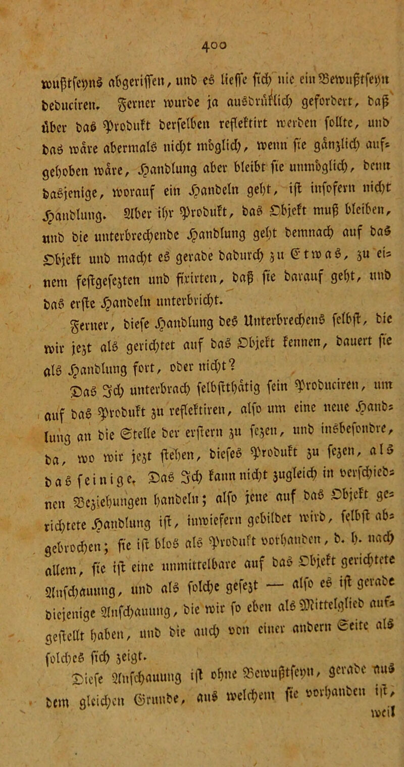 wu|3tfei>n$ nbgcviffcn, unb ed lieffe fid; nie ein $Bewu£tfei)u bebuctretu ferner würbe ja audbrü&idp geforbert, baß über bad tyrobuft berfelben reflef'tirt werben feilte, uuö bnö wäre aberntald nicht moglid;, wenn fte ganjlid) auf* gehoben wäre, ^anblung aber bleibt fte unmöglich, beim badjenige, worauf ein Jpattbeln gebt, ifl infofern nicht jpanbtung. »Iber il)f ^robuft, bad £bjeft muß bleiben, «nb bie unterbrcd)cnbe £anblung gebt bemnacb auf bad ©bfeft unb ntad;t ed gerabe baburd; ju etwas, su et* nent feftgefejten unb ffrirten, baß fte barauf gebt, unb bad erfle jpattbeln unterbricht. ferner, biefe Jpanblung bed Unterbrechend fclbfl, bie wir iejt als gerietet auf bad ©bjeft fennen, bauert fte atd Jpanblttng fort, ober nicht? ©ad 3d; unterbrach felbfttbatig fein ^robuciren, um auf bad sptobuft 31t refleltiren, alfo um eine neue £aub* jung an bie ©teile ber eifern 31t fe§eu, unb indbefonbre, ba, wo wir fest fteTjen, biefed ^robuft 31t fc3en, ald bad fcin iger ©ad 3d> tarn nicht jugleich in oerfchieb, nett SSeaiebungen hanbeTn; alfo jette auf bad .Cbjeft ge* richtete ^anblung ift, inwiefern gebilbet wirb, felbft ah» gebrochen; fte ifl blöd ald $robuft oorbanben, b. b- «ach aUem, fte ifl eine unmittelbare auf bad ©bjeft gerichtete Slnfd)aumtg, unb ald fold;e gefeSt - alfo ed ifl gerabe Diejenige 2lnfd)auung, bie wir fo eben ald »telglteb auf* geflcllt haben, unb bie auch *on einer anbern ©eite ald folcbcd ftd) seigt. ©iefe »lufchauung ift ohne «cwußtfcpn, gerabe mt» bem gleichen ©rttube, and welchem fte oorbanbeu t|l.
