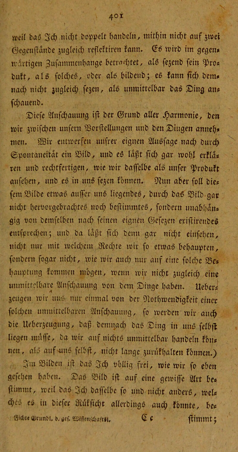 4©i weif bau 3d) nid&t hoppelt banbelu, mithin nid;t auf $met ©egenftdtibe jugleicb veftcftireu fann. (£$ mirb im gegen* tvdrtigen ^ufammenbauge betratet, aB fejcnb fein «pro* buft, all foldjeei, ober aB bilbeub; eb fann ftd) bem* nach nid;t jttgleid; fejett, aB unmittelbar baS Sing an* fdjauenb. Stefe 2fnfd;aiumg ift ber @runb aller Jparmonie, beti miv 3mifd;en unfern SßorfMungcn unb ben Singen anneb* tuen. 2Bir entmerffu uufrer eignen SUBfagc nad; burdh ©poutaneitdt ein 23ilb, unb eö laßt ftd) gar mobl erfld* ren unb red)tfertigen, wie mir baffelbe aB unfer <probuft anfeben, unb e6 in utB fejen Tonnen. ÜJUitt aber foll bie* fem23ilbe etmaS auffer utB liegenbeö, burd) ba6 95ilb gar nicht l)croorgebrad;tcö uod) bcflimmteS, fonbern unabban* gig oon bemfclbett nach feinen eignen ©efejen erifHreubeS eutfpred)cn; unb ba Idjjt ftd) beim gar nicht eittfebeu, itid)t nur mit vocldjcm dted)fe mir fo ctmaS behaupten, fonbern fogar nicht, mie mir and; nur auf eine fold;e 25e* bauptung fommen mögen, menn mir nicht ^ugleid; eine unmittelbare Ülnfd;auung uon bem Singe haben. UebcrJ jeugeu mir tuB nur einmal oon ber Olotbmeubigfcit einer fold;cn unmittelbaren 2lufd;auung, fo merben mir and) bie Ueber^cuguug, baf? bemnad) bas Sing in uiB fefbft liegen muffe, ba mir auf nichts unmittelbar banbeln fbu* neu, aB aufuiB felbff, nicht lange jurufhalten fbnncu.) 3m 23ilben ift baS 3d) obllig frei, mie mir fo eben gefeben haben. Sab 23ilb ift auf eine gemiffe gfrt be* tfimmt, meil baö 3cl; baffclbe fo unb nicht anberS, mcl* d;cö eö in biefer £RuFftcI;t allerbingö aud) fbunte, be* ßictjtc ffirunbt. b. ucf. 22iflcnfi)rtft»i. @ C ffimntt \