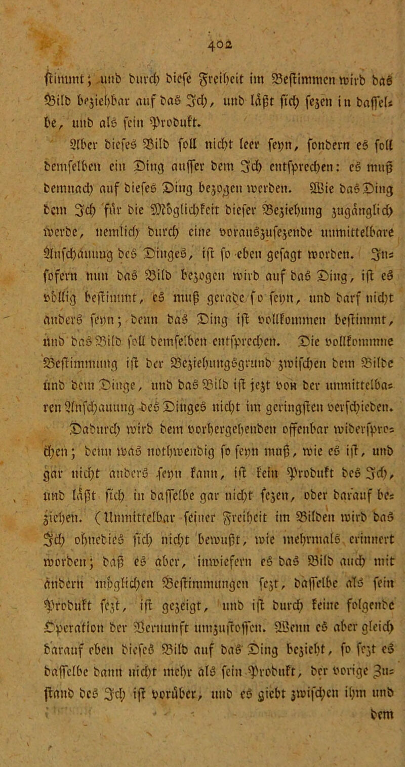flimmt; uttb burd; bicfc grcibcit im SSeftimmcn tuirb baß $3ilb begiebbar auf baß ^cl?, uttb läßt ftd; fegen in baffeU be, uttb alß fcitt ^robuf't. Slbcr biefeß 23ilb foll nicfyt teer fei;tt, fottbern eö foll bentfelbctt ein Dittg attffer beut üjd; eittfpred;eti: eß muß bemttad; auf biefeß Sing bezogen tverbett. 2Bie baß Ding bettt 3d) für bie $Ütbglid;fctt biefer ^Sejiefjuttg gugättglid; merbe, itemlicf) burd; eine üoratißgufegcitbe unmittelbare $lttfd)dmmg beß Dtttgeß, ift fo eben gefagt toorbett. (jus fofern timt baß 23i(b begogett tvirb auf baß Ding, ift eß »eilig beftimmt, eß muß gerabe fe feptt, itnb barf tiid;t attberß fetm; beim baß Ditig ift »ollfontmen beftintmt, uttb baß93ilb feil bemfelbett etttfprcd;en. Die »ollfommne Söefttmmuttg ift ber 33egiel;ttngßgrunb gnnfd;ett bettt SSilbc unb bettt Dinge, uttb baß 83ilb ift fegt »oh ber uttmittelbas reit 2lnfd;aumtg beß Dittgeß ttid;t im gering|tett »erfd;icbett. Dabttrd; wirb bem »orbergebetibctt offenbar tuiberfpros ä;cn; beim maß itotbmenbig fo feint muß, t»ic eß ift, uttb gar nid;t attberß .feint fantt, ift fein ^robitft beß^d;, uttb laßt ftd; in baßclbe gar nid;t fegett, ober barauf be« Sieben. (Unmittelbar (bitter gretbeit im 33ilbett t»irb baß 3id; ofntetieß ftd; nid;t betmißt, t»ie ntebrmafß erinnert morbett; baß eß aber, inwiefern eß baß Öilb and; mit ätibertt mbglid;ctt 23cftimmuttgctt fegt, bäffelbe alß fein ^»robuft fegt, ift gegeigt, uttb i|T burd; feine folgenbc Operation ber SSerttuhft umjuffoffett. QBentt eß aber gleid; barattf eben biefeß 93ilb auf baß Ding begiebt, fo fegt cß bajfelbe batttt nid;f tttcbr alß feilt ^robttft, ber »orige ftattb beß 3d; iß »oruber, uttb eß giebt gt»ifd;cn il;m uttb - ' • bem