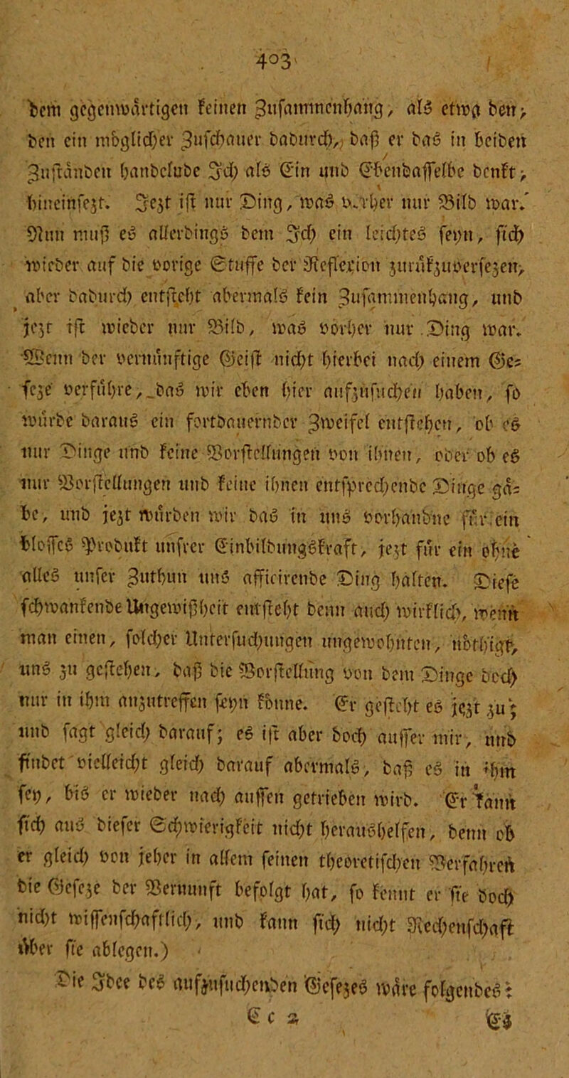 bctti gegenwärtigen feinen ^nfainwcnha'trg, als etwg betr > beit ein möglicher ^ufcf)atier baburd),, baf er baS in bcibeit / gnftanben battbclubc ü^d; als ©in unb ©benbaffelbe bcnft> .* , \ ftineinfejt. 3e$t ift nur Ding, waS vaber mir 23ilb war/ 9]nn muß eS allerbingS betn 3?d) ein leichtes fei;n, ftd> wieber auf bic vorige 0tuffe ber dicfle.rion jm 11 f'3uoerfc5e11> aber baburd; entjtcht abermals fein ^ufgmntenhaug, unb je^r tft wieber nur SBtfb, waS vorder nur . Ding war* ‘9Benn ber vernünftige ©eift nid;t hierbei nad; einem ©es fc^e verführe, _baS wir eben Wer aufjüfucbeu haben, fo würbe barattS ein fortbauernber Reifet etttffehen, ob öS mir Dinge unb feine/BorfMungen von ihnen, ober ob eS nur ^orffetttmgen unb feine ihnen entfpred;enbc Dinge gas be, unb je^t würben wir baS in uns vorhanbne für ein bioifcS ^robuft unfrei- (JinbilbungSfraft, feit für ein ohne altes unfer ^uthun uns afficirenbe Ding hälfen. Diefe fchroahfenbe Ungewißheit entfteht beim and; wirflicb, wenn man einen, fold;cr llnterfud;ungeti ungewohnten, nbth'igh, uns 51t gegeben, baß bic fßorjtellüng von bem Dinge bed> mir in ihm anjutrejfcn fei;n fbnne. @r gefleht es j^t ,5u; unb fagt glcid) barauf; eS i|t aber bod) auffer mir, unb ftnbet'vieüetd;t gleid; barauf abermals, baß eS in +bm fei;, bis er wieber nad; außen getrieben wirb, ©r Tarnt ftch aus tiefer ©cßwierigfeit nicht heraushelfen, beim ob er gleid; von jeher in allem feinen theoretifdren ^erfahre* bie ©efe.je ber SBeruunft befolgt hat, fo fennt er ft> bod) nid;t wifiVnfchrtfilid;, unb fann fid; nicht 9ied;enfd;aft Mer fic ablegen.) 'ie 3bee M* mifjufitd;euben ©cfejeS wäre folgcnbeS : £ C Ä