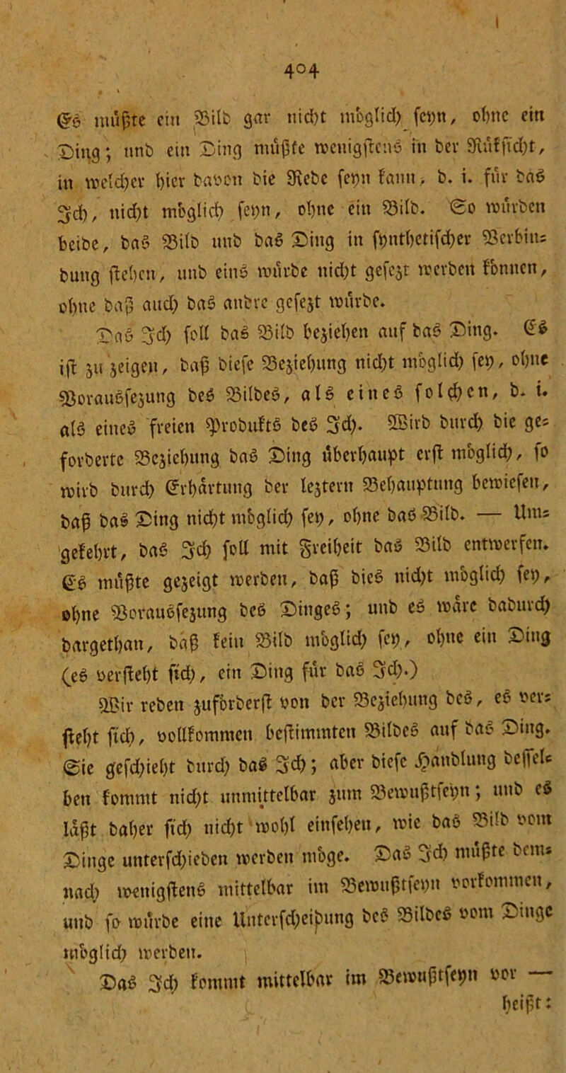 drö nuifte ein SSitb gar nid)t m'oglid; feytt, ohne eitt Ding; unb ein Ding mußte weuigflcnS in bev Sftfiffid;t, in weld;ev t)icv bavon bie Siebe feim !«mi > b. i. füv baS ^d), nid;t mbglid) fct?n, ol)tie ein 33ilb. <So würben beibe, baS 93i(b nnb baS Ding in fi)ntl)etifd)er SSevbins bung (leben, nnb eins würbe liiert gefcjt werbert fonnen, obne baß and) baS anfcrc gefejt würbe. DaS 3d; (oll baS 93ilb beheben auf baS Ding- ift ju 'jeigen, baß biefe S3ejie()iing nicht mbglid; fei), ohne SBorauSfejung beö SSilbeS, als eines folgen, b. i. al§ eines freien «pvobuftS beS 3d). SEBirb burd; bie ges fovbertc SScjicbung baS Ding überhaupt evfl mbglid), fo rnivb burd; Erhärtung bev tejtern «Behauptung bewiefen, baß baS Sing nicht mbglid; fei;, ol;ne baS 23ilb. — Unis gefeint, baS 3d; feil mit gvci(;eit baS 35ilb entwerfen. ß'S mußte gezeigt werben, baß bieS nid;t möglich fei;, ohne 93orauSfejung beS DiugeS; nnb eS wäre baburd) bargethan, baß fein 23ilb niogltd; fei;, ebne ein ~iug (eS oerfleht fid;, ein Ding für baS 3d;.) sffiir reben juforberfl von ber «Beziehung beS, eS oers flel;t fid), vollfommcti beflimmtett 23ilbeS auf baS Ding. 0ie gefd;iel;t bnrd; baS 3ch; aber biefe Jpanblung beffeU bett fotumt nid;t unmittelbar jum SBeroußtfepu; nnb cS bißt Daher fid; nicht‘wohl einfehen, wie baS Silb vom Dinge unterfd;ieben werben möge. DaS Sd; mußte bau* nad; wenigjlenS mittelbar im S3ewnßtfei;n vovfommcn, utib fo würbe eine Uutcrfd;eij)ung bcö SBilbcS vom Dinge mbglid; werben. Das 3d) fommt mittelbar im SSewnßtfepn vor beißt: