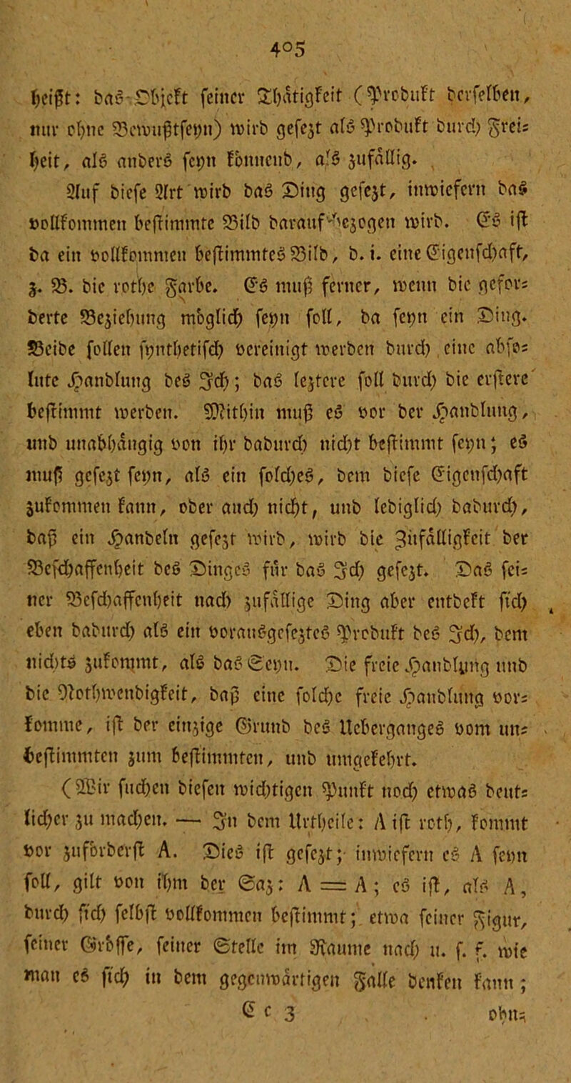4°5 f>ci0t: baS Objcft feiner £l;dtigfeit (^robuft töffelBen, mir el)nc 53cwuftfei)n) wirb gefejt alS'sprobuft bnrd) greis l;eit, als attberS fcpn fbnnenb, als jufallig. 2Uif biefe Slrt'wirb baS Ding gefejt, inwiefern baS boßfommeit beftimtute 58ilb baratifvbejogen wirb. @S ift ba ein bollfgmmeit beftimmteS5Silb, b. i. eine @igenfd;aft, 3. 58. bic rotbc garbe. @6 muß ferner, wenn bie gefors berte 53ejie(ning mbglid; fevjn feil, ba feptt ein Ding. S5eibe follen ftjntftetifd? bereinigt werben bnrd) eine abfes litte jjanblttug beSüjd); baS festere foll bnrd) bie elftere fceflimmt werben. Weithin muß eS bor ber Jrianblimg, itnb unabhängig bott if>r baburd) nid)t befHmmt fcptt; eS mu(5 gefejt fepn, als ein fold)eS, bem biefe Grigcnfd;aft jufommen fattn, ober and) nicf)t, unb lebiglid) baburd), bafi ein ^anbeln gefegt wirb, wirb bie ^üfdlligfeit ber 58efd)affen()eit beS DtngeS für bau 3?d; gefejt. DaS feis ncr 58efd)affen()eit nad) 511 fällige Ding aber entbeft ftd; t eben baburd) als ein borauSgcfejfeS ^rebuft beS ^d), bem nid)tö jufemmt, als baS©ei;u. Die freie v£anblyrig unb bic 9?orl)wettbigfeit, baj) eine fold)c freie j>anblttng bors fomme, ift ber einzige ©rttttb beS UcbergangeS bom uns ■ fceftimmten jum beflimmtcn, unb umgefe&rt. (Sffiir fud)eu biefeit wid;tigen 5})unft ttod) etwas bettts lid)cr ju mad)en. — 3fo bem Urteile: Aift retf), fommt t>or jitfbrberft A. Dies ift gefejt;- inwiefern eS A feim foll, gilt bon iT;m ber ©a$; A = A; eS ift, als A, bnrd) ftd) felbfl boUfommcn beftimmt; etwa feiner gigur, feiner Grbffe, feiner ©teile im Raunte nad) u. f. f. wie mau cs ftd; tu bem gegenwärtigen gälte benfen fann; C e 3 obn*
