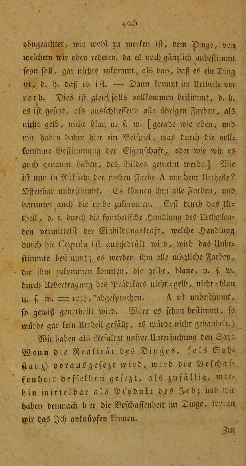d)itgead)tet, it?ic -u)cl>l ju merFen ift, bent Eilige, non welchem wir oben rebeten, ba cß ned; ganjlid) «inbeftinimt fet;n (dl, gar ni d)tß juFommt, alß baß, ba$ eß ein Sing ijt, b. ()♦ baß eß i ft. — Sann Fommt im Urtbcile not r o t b* Sieß ift- gleichfallß nollFommcn beftimmt, b. b. eß ift gefegt, alß außfcl)lieffcnb alle übrigen Farben , alß nid)t gelb, nid)t blan it. f. w. [gerabe inte oben, nnb mir haben balicr hiev ein S3cifpicl, maß burd) bie »cll= Eomtnttc 93eftiniuutug ber €'ig.enfd)aft, ober wie wir eß gndi genannt haben, bcß. ÜSilbeß. gemeint werbe.] QBie- tifl nun in 3iüf ft d)t ber rotben ^arbe A twroem Her heile'? Offenbar unbeftimmt. (Jß Sinnen ihm alle Sorben, nnb. barunter ^aud) bie rotbc juFommen. C?rft burd) baß Urs. tbeil, b. i. burd) bie ft)iitl)ctifcbe £ au blutig beß Urtbcilctts. beit ücrmittclfc ber CriubifbuugßFr.aff, welche Jbanbluug burd) bie Copula tft außgebrüft wirb, wirb baß Unbcs ftimmtc beftiumit; eß werben ihm alle mbglid)c Sorben,, bie tlpn juForitmcn Fonnfctt, bie gelbe, blatte, tu f. w» burcl) Übertragung beß ^r.abiFatß nichts gelb, nichts blau U. f. w. rctl), *abgef^rod;cu. — A ift unbeftimmt, fo gewiß geurtbei.lt wirb, SBarc eß fd)ou beftimmt, fo würbe gar Fein Urtbcil gefall;, eß würbe nicht gcbattbelf.) 2Bir babeu alß IKefultat unfrer Untcifud)itng beit 0a;: SBettn bie 9tcalitat bcß Singcß, (alß 0 Mb- it au 5) öd rau ß gefegt wirb,, wirb bie 93 e f cf) a f*. fettbeit beffetbeu gefegt, alß jufallig., mifs bin mittelbar alß fob.it Et beß 5-cb; nnb wir haben bemttad) b er bie S5efd)ajfenl)cit im Singe, woran jjoir baß (yd) anFuüpfeu Foulten.