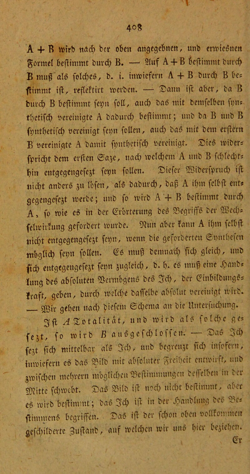 A + R wirb nad) bet* oben angegebnen, unb erwieSnen formet beftimmt burd) B. — Sluf A + B beftimmt burd) B muß 'als folcbeS, b. i. inwiefern A + B burd> B bes ftimmt ift, refleftivt werben. — Sann ift aber, ba B burd) B beftimmt fci;n foE, and) baS mit bemfclben ft)ti* tbetifd) bereinigte A baburd) befrimmt; unb ba B unb B fbntbetifcf) bereinigt fet)n foEeu, aud) baS mit bem evftcrrt B bereinigte A bamit fi)ntbetifd) bereinigt. Sieg wibers fprid)t bent elften ©aje, nad) welchem A unb B fehlest* bin entgegengefejt fetm foEen. Siefcr ffiittrfprutfc ift nid)t anbevö ju fbfen, als baburd), baß A ibm felbjt ent* gegengefejt werbe; unb fo wirb A '+ B beftimmt burd) A, fo wie cS in ber Erörterung beS SBegrijfö ber 25>ed)s felwivfung geforbert würbe. 9tun aber tarnt A t()m felbjt nid)t entgegengefejt ferjn, wenn, bie gcferberteit ©bntbefett tnbglid) fei>n feiten. Es muß bemnad) fiel; gleid), unb ftd) entgcgengefejt fet)tt juglcid), b. f). cö muß eine £anb* jung beS abfoluten «ÖermbgenS beS Ad), ber EmbilbiingSs jrftft, geben, burd) weld;e bgjfelbe abfolut oereinigt wirb. srßiv geben nad) biefem ed)cma au bie Unterfudnmg» 3ft ^ Totalität, unb wirb als fotd)c ge* fejt, fo wirb B attSgefd)loffen. — SaS Ad) jejt ftd) mittelbar als Ad), unb begreift ftd) infofern, inwiefern cS baS 23ilb mit abfolitter ftrctycit entwirft, unb jwifd)cu mebrern mbglid)cn »eftimnumgeu beffeiben in ber ?D?ittc fd)wcbt. SaS 23i(b ift nod) nicl)t bcltimmf, aber cS wirb beftimmt; baS Ad) ift tu ber f»anb(img bei- ftimmcnS begriffen. SaS ift ber feß'ott oben ooKFommcn gefd)ilbertc ^ujtanb, auf welchen wir uns hier belieben.