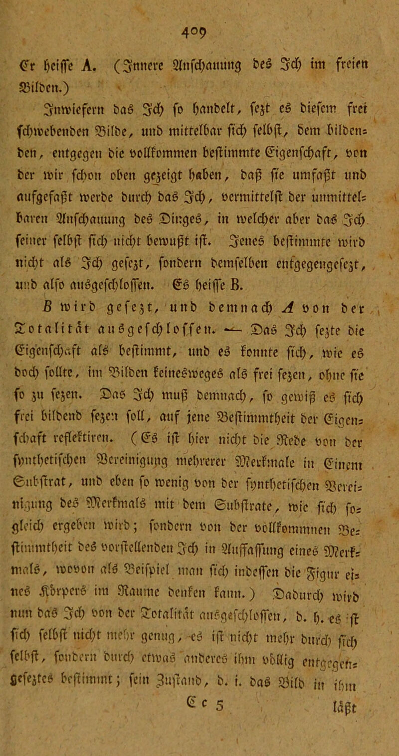 (Tr Ijctffc A. (Untiere 2Infd)amtttg beS %d) tm freirtt Silben.) inwiefern baS 3tf) fo Oanbelt, fejt eS biefcm fret fd)webcnben Silbe, unb mittelbar ftd) felbß, bem hüben* bctt, entgegen bie Dollf'ommen beßimmte ©genfcßaft, Dott ber mir fcbott oben gezeigt haben, baß ft'e umfaßt unb mifgefaßt werbe burcb baS 3tf)/ öcrmittelß ber unmittel* baren 2lufd)aming beS £)iugeS, in weld)er aber baö feiner felbß ßd) nid)t bewußt iß* ScttcS beßimmte wirb nid)t als 3d) gefegt, fonbern bcmfelben entgegengcfejt, imb alfo auSgefdßoßen. @ß beiße B. B wirb gefegt, unb bemnad) A Dott ber Totalität auSgefd)loffen. —- 2)aS 3cb fegte bic (5igenfd)aft als beßimmt, unb eS fonnte ftd), wie eS bod) feilte, im Silben feineSmcgeS als frei fegett, ebne ft'e fo ju fegen. Das 3d) muß bemnad), fo gewiß eS ftd) frei bilbenb fegen feil, auf jene Seßimmtbcit ber (?iaen* fdtaft reßeftiren* (<?S iß hier nid)t bie 9tebe Don ber ß)ntbetifd)cn Screinigung mehrerer 9Mmale in einem ©ubßrat, unb eben fo wenig Don ber fonrfjetifd&en Scrci* ttlgung beS SÄerfmalS mit bem ©ubßrate, wie ftd) fo* gleid) ergeben wirb; fonbern Don ber Dollfomutnen Se* ßimmtbeit beS Dorßellenben 3?d) in Slußaßung eines ?Dcerf= mals, woDon als Seifpiel man ftd) inbeßett bie $igur et* ttcS ÄbrperS im Staunte benfen fann.) Daburd) wirb nun baS 3d) Don ber Totalität auSgefdßofen, b. b* es ;ß fd) felbß uid)t mehr genug, -es iß nid)t mehr bttr# ßd> fclbß, fonbern burd) etwas 'anbereS ihm D&ßig entgegen* ßcfejteS beßimmt; fein ^ußanb, b. i. baS Silb in ihm e c s Mßt