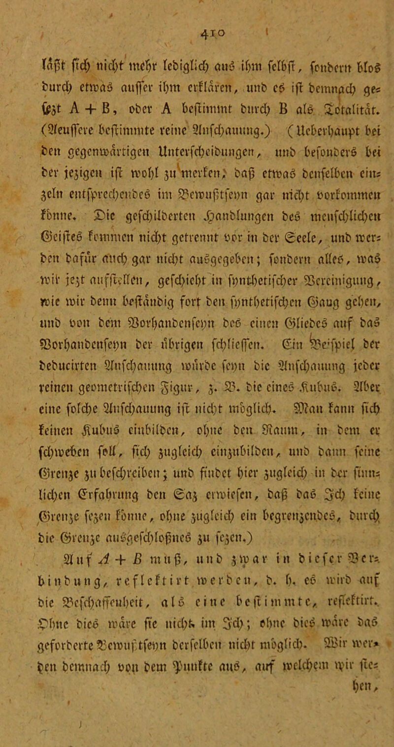 faßt ftdf), nid)t tuebt Iebiglid) auö tbm fclbjt, fonbertt bloß burd; etmaß auffcr it)irt erfldren, unb cß ijf bemnricb ge« A + ß, ober A bejtimmt btird; B als totalitär. (2feuf]eve beffimmte reine 2lnfd)auuug.) (Ucberbaupt bei ,bcit gegcnmdrtigen Unterfcbeibungen, unb befonberß bei ber jejigen i(ü mobl ju mcvf'en; baf etmaß beitfelben ehu Sein entfpred;eubeß im 23emuf3tfet)n gar nid;t novfommen fontte. £)ic gefdjüberten J£mnbfungen beß mcnfd;lid)cn ©eijfeß fomnten nid)t getrennt oör in ber (Seele, unb mer; beit bafur and) gar nid?t außgegebett; fonbertt alleß, maß mit jc^t atifftcden, gefd?icbt in fpntl)etifd)er ^Bereinigung, tt>ie mir beim beffdttbig fort beu fi)ntl>etifd;cn ©aug geben, unb bon bem sBorbanbctifcim beß einen ©liebeß auf baß ?8orbaubcnfei)tt ber übrigen fd;fioffeit. ©in befpief ber bebucirten 2Iufd)auttttg mürbe femt bic 2fnfd;auung jeber reinen geonietrifcben gigur, 3. iB. bic cineß .fiubuß. SIber eine folcbe 2Iufd;auung ifc tiid)t moglid). 9)Zati fantt fid> feinen i\ubuß ciubilbcn, ebne beit SRaunt, in bem ei; fdjmeben foll, ftd; sugleid) einsubilben, unb bann feine ©reit3e 311 befdjreibett; unb ftnbct hier sugleid; itt ber ftutts Iid;ett ©rfalmtng ben Sas ermiefett, baß baß 3d; feine ©ren3e fesen fonite, olgte stigleid; ein begrettsenbeß, burd; bie ©rctise außgefcMoßueß 311 (03011.) 21 ltf 4 + B nt 11ß, unb 3rpav in bicfcrSBcrs. binbung, reflcftirt mer beit, b. b< eß mirb auf bie 23efd;affeubeit, alß eine beftimmtc, refleftirt. £>buc Meß mdre fie ttid;f. int 3'd;; ebne bieß mdre baß gefprberte 53cmuf;tfei;n berfetbeu nicht mbglid). Sfl'ir mer* beit bemnaeb non bem fünfte auß, auf mcld;eut rpir fco; ben.