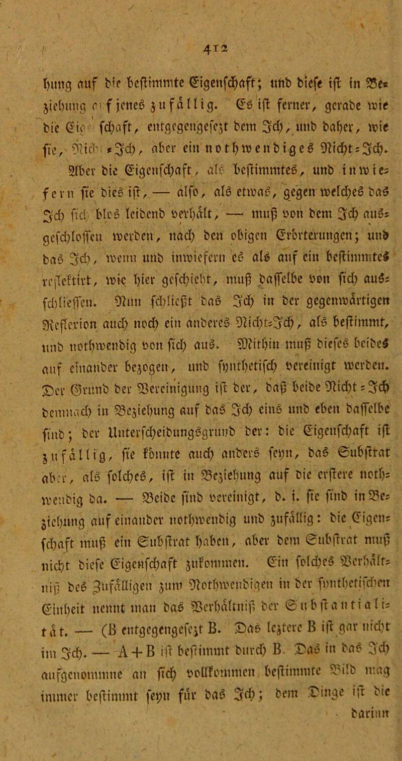t)img auf bfe beftimmte Gigenfcljaft; ttnb biefe ift in 95cs jielnmg of jctteß $11 fällig. Gß ift ferner, gcrabe wie bie Gif fd;aft, cntgcgengefc$t betn Ad;, unb bafjer, wie fte, 9tid'aber ein no tl;wenbigeß 9h'd;tsAd>* 2Iber bie Gigcnfd;aft, ab: Beftimmteß, unb in wies fern fte bieß ift, — nlfo, alß etwaß, gegen weld;eß baß Ad; ftd, bloß Icibcnb öertjdtt, — muß bon bem Ad) außs gefd;loffen werben, ttad> ben obigen Grbrterungcn; unb baß Ad), wenn unb inwiefern eß alß auf ein beftimmteß reffefttrt, wie tjier gcfd;icbt, muff baffelbe bott ftd) außs fd)tieffen. Ohm fcblicßt baß Ad; in ber gegenwärtigen Otcftevion and; ttod; ein anbereß 9Zid;t=3cf>, afß beftimmf, unb notbwenbig tvon ftd; attß. SDlitßin muß biefeß beibeß auf cmanber bezogen, unb ft;ntf;etifcf> bereinigt werben. T)cr ©rttnb ber Bereinigung ift ber, baß beibe 9hd;tsAd> bemnad) in S5ejie()ung auf baß Ad; cinß unb eben baffelbe ftitb; ber Uuterfd;eibungßgnmb ber: bie Gigenfd)aft ijl jufällig, fte fbnnte and; anberß fet;tt, baß ©ubftrat aber, alß folcbcß, ift in Begebung auf bie crjfere notl)= wenbig ba. — 23cibc ftitb bereinigt, b. i. fte ftitb ittBcs jiebnttg auf eiuanbcr notl;wenbig unb 5ttfdllig: bie Gigens fd;aft muß ein (BuBflrat haben, aber bem ©ubftrat muß ttid)t biefe Gigcnfd;aft jttFonmten. Gilt fold;eß Berbdlfs n'iß beß Zufälligen jum 9totf)Wenbigeu in ber ftntljctjfdtm Ginbeit nennt man baß Bcrbdltniß ber ©ubftantialis tat. — (B entgegengefeit B. ©aß leitete B ift gar nid;t im Ad;. — A-f B ift befrintutt burd; B. ©aß in baß Ad; aufgeuontmue au ftd; bollfomnten beftimmte 5M!b mag immer beftimmt fet;u für baß Ad); bem ©inge ift bie böriiut