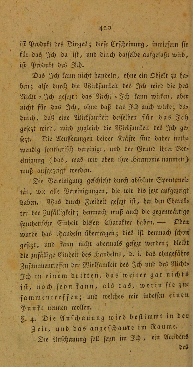420 V ‘ iß sprobuFt be3 Dittgeö; biefe £rfd;einung, inwiefern fte \ 1 fuv ba3 Sd; ba iß, uub buvd; baffclbe aufgefaßt wirb, iß ^robuft beö 3d;. Da3 3'd) fciittt nid;t banbeln, ohne ein DbjeFt 31t bas beit; alfo buvd; bie SBtrFfamFeit be3 Sd; wirb bic be5 sJiid;t ; 3’d; gefejt: baö 9}idb. s Sd; !amt wirfen, aber nid;t für ba3 3d;, ebne baß ba6 Sd; and; wirFc; bas buvd;, baß eine ÖBirFfamfüit beftelben für ba3 Scf) gefejt voivb, wirb jaglcid; bie SßirffamFeit beö 3d; ges fejt. Die Sleuffernngen beibev ,ftrdfte fiub babcv uotb» wenbig fyntbetifd; bereinigt, uub bev ©ruttb if;vev 93er; einigung (baö, ivaö wir oben il;re Jp'arm.onie nannten) muß aufgejeigt werben. Die Bereinigung gefd;iel;t buvdf) abfolute ©ponteneis tat, wie alle Söereinigungeu, bie wir bis jejt aufgejeigt ßaben. 2B«3 buvd; greibeit gefegt iß, bat beti ©baraF* tev bev 3ufdßigFeit; bemuad; muß aitcß bie gegenwärtige ß;ntbetifd;e Einheit btefeu @(;araFter haben. — Dbcn wuvbe ba3 Jpanheltt übertragen; bie3 iß bemnad; fd;on gefegt, unb Farm nicht abenual3 gefegt werben; bleibt bie jufdUige einbeit be3 £anbefn3, b. i. ba3 obngcfdbre ^ufaninieutreßcn bev äßirFfawFeit be3 Sd; uub be3 9tid;ts Sa; in einem triften, ba3 weiter gar uid;ta i ß, n o d; f c j; n Faun, a 13 b a 3, worin fte 3 us fammeutreffen; uub we(d;e3 wir inbefleu einen sp u tt F t nennen wollen. §. 4. Die 2(nfd;auung wirb beßinunt in ber 3 eit, unb ba3 a.ngcfd)au/te im Staunte. Die 2lufd;auuug foll fei;n im Sd; , «in 2lccibcn$ bc3
