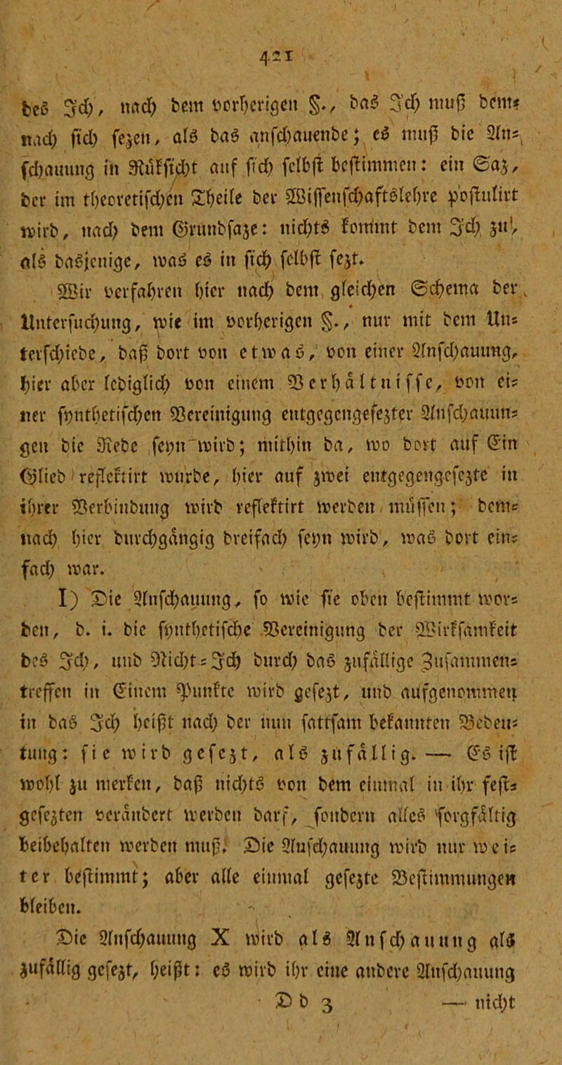 bcS 3fd), nad) bem imrljerigen ba$ 3'd) muß beim «ad; ftd> feien, als baS anfdmuenbe; c$ muß bie 2ln;> fdjauuug in Mfid)t auf ftd) fctbft beflimmen: ein @a|, bei- im tbeevetifd/en Steile bei- BMfienfd)aftölebre p’offcufirt mirb, nad> bem ©rttnbfäje: nid;t6 fonimt bem 3!d) juV als baßjcnicje, maö eS in ftdf> fclbft fejt. SBii- berfabren hier nad) bem gleichen @d)ema ber Unterfliegung, wie im norfterigen §., nur mit bem Um tevfdjiebe, baß bort non etmaS, bon einer 2lnfd;auirog, hier aber lebiglid) bott einem Berbaltitiffe, fcoit ei; ner ftmtbetifcfyen Bereinigung entgcgettgefejter Slufdjauun; gen bie Siebe fei;n mirb; mithin ba, mo bort auf ©in ©lieb reflcfrirt mürbe, hier auf jmei entgegengcfcjte in ihrer Berbiubuug wirb refleftirt merben milficn; bem; iiad) hier burebgängig breifad) fei;n wirb', maß bort ein; fad) mar. I) Sie 2fnfd)auung, fo mie fte oben beftimmt mors ben, b. i. bie ftmtbctifdie Bereinigung ber BUrlfamfeit beS 3d), uub Bid)t;3:d) burd) baS jufallige ^ufammens treffen in ©tnem fünfte mirb gefejt, uub aüfgenommett in baö 3d) beißt nad) ber nun fattfam befannten Beben« tung: fie mirb gefcjt, als 511 fällig.— ©6 ift mol)l ju nierfen, baß nid)tö oon bem einmal in ihr feft; gefejten öcranbert merben barf, foitbcrn alles forgfdltig beibcbalten merben muß, Sie 2fufd)auung mirb nur mei; tcr beßimmt; aber alle einmal gefejte Beßimmungcn bleiben. Sic 2lufd;auung X mirb als 2lnfd)auung als zufällig gefegt, beißt: eS mirb i()r eine attbere 2lufd)auuug • S b 3 — nid)t