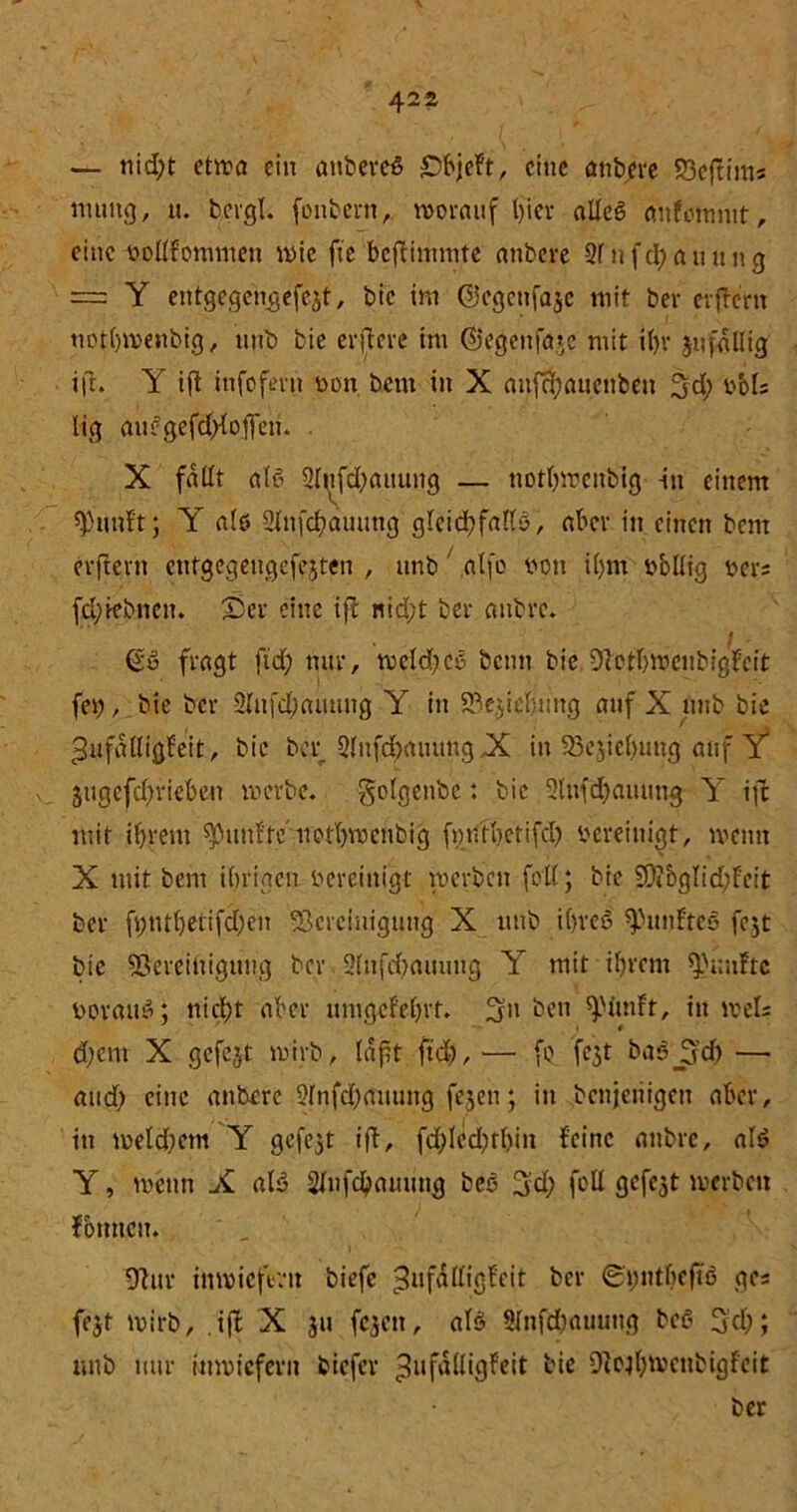 \ 422 — nid?t etwa ein anbereS £)bjeft, eine anbere 93e(tinis muitg, u. bevgl. fonbern, worauf hier alleg aufommt, eine vollfommett wie fte beftimmte anbere 2f n fd? a u u n g = Y entgegengefejt, bic im ©egenfaje mit bev erjtern tmthwenbig, unb bie erftere im ($}cgenfaje mit if)v jufallig ift. Y ift iufofmt von bem in X aufchauenben 3d; vMs lig auegefd?{ojfen. . X fallt al6 2fitfd)aitung — nothweitbig in einem Quillt; Y alt» 2lnfd?auung gleid?fallß, aber in einen bem erftent eutgegeugefejten , unb alfo von il)m vbüig vers fd;tebnen. ©er eine ift nid;t ber anbre. . 1 fragt ftd? nur, wcld?cß beim bie Bcthtncubigfcit fei?, bie ber 3Infd;atuing Y in Beziehung auf X unb bie ^ufalligfeit, bie ber 2(ufd?auung X in 93ejicl)uug auf Y* 3ugefd?riebeu werbe, ^olgenbc: bic 2lufd?auung Y ijc mit ihrem fünfte uotbwetibig fmitbctifcl? vereinigt, wenn X mit bem ihrigen vereinigt werben feil; bie 2D?bglid?feit ber ft;tül)erifd)en Bereinigung X unb iCjrcS fünftes fejt bie Bereinigung ber 2lnfd?auung Y mit ihrem fünfte vorauf; nicht aber umgcFehrt. 3-n ben ^.Mmft, in weis dfern X gefcjt wirb, laft ftd?, — fß fe^t basjjd? — and? eine anbere 2(nfd?auung fejen; in bcnjeiiigen aber, in weld?etn Y gefejt ift, fd?led?thin feine anbre, al$ Y, wenn X ale> Sfufcbauung beß 3d? füll gefegt werben fbnncit. Bur inwiefern biefe 3llfnl(igfeit ber ©ptheftö ge« fejt wirb, .ift X $u fejett, als> 2lufd?auung be$ 3d); unb nur inwiefern biefer ^ufälligfeit bie Bojhtt>enbigfeit ber