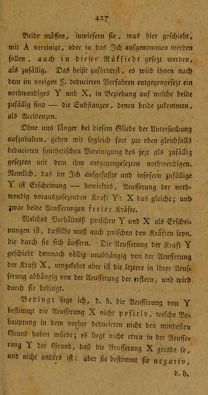 Beibe muffen, inwiefern fte, wa<? hier g?fd)ielft, mit A Bereinigt, ober itt baö ^d). aufgenommen werben foüen , and; in tiefer 9fu Ff ich t gefegt werben, «iS jttfallig. Da6 heißt juforhetf , eö wirb if>nctt nach tem im vorigen §. bcbitcirten 5Berfaf>rett eutgegengefejt ein not&wettbigeö Y unb X, in 23e$iebut?g nuf wcld)e beibe $ufdllig ffttb — bie ©ubflanjen, betten beibe juFommen, als 2Iccibenjen. £>hnc uns tanger bei biefem ©liebe ber Unterfud;ung dufjubaltctt,' geben wir foglcid; fort jur oben gleichfalls bcbitcirten ft;nrbetifd;en Bereinigung heö jef als ^faltig gefegten mit bent ibm entgegengefejten nothwenbigen* Üiemlid), baS im 3d> aufgefajjte unb infofern jufdllige Y ifl ©rfd;einung — bewitfteS, 2(eufferung ber noth* wenbig borauSsufe^nbeti frafr Y: X baS gleid)c; unb jwar beibe Slenffertmgen freier grafte. ffieldteß Berhdltt# jwifd;en Y unb X aU ©rfdteis ttuttgett ifl, baffclbe nufß and) jwifdhen bett Graften feptt, bie burd; fte fid) auffern. Die Qleufferung ber $raft Y gefd)icbt bemttad) bollig unabbgngig uott ber Slcttfferung ber dtraft X, umgefehrt aber ifl bie festere in ihrer Sleuf* ferung abhängig öon ber 2Ieufferung ber eifern, unb wirb burdf) fte bebiugt. S3cbingt Tage \d), b. h. bie 2fenffcrung boit Y beflimnjt bie 2Ieu|ferung X nicht pofitiü, wefd;e 33es bauptttng in bent öorljer betuchten nicht beit minjbefleit ©rttttb haben würbe; eS liegt nid>t etwa in ber ?fett)fes nmg Y ber ©rttnb, baft bie Pufferung X gerate fo, »mb nicht anberS ifl; aber fte bejlimmt fte negatitj b. h.