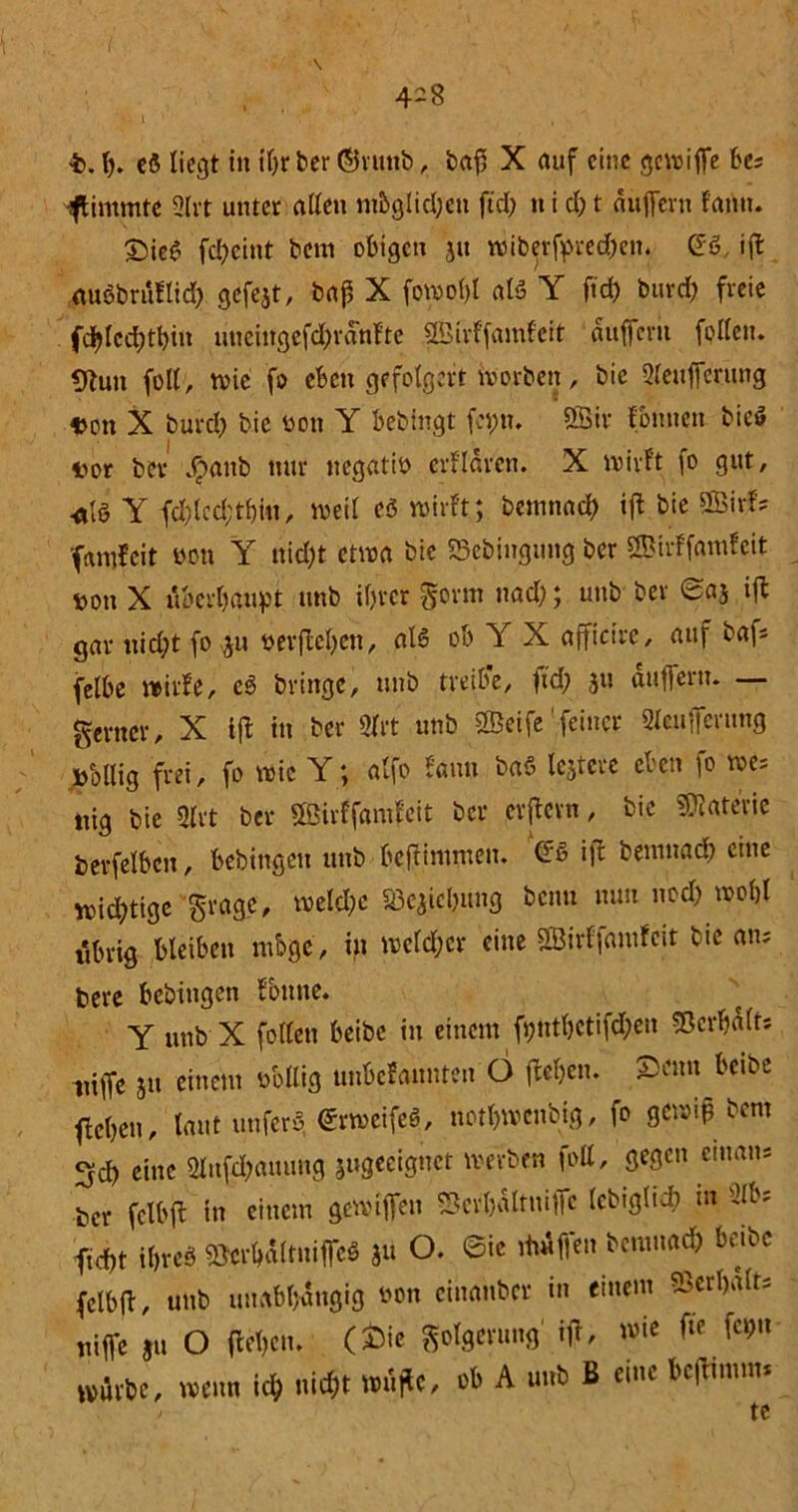 4-8 b. I). cS liegt in t'Or ber ©ntttb, baft X auf eine gewiffe be; stimmte 3lrt unter alten nt&glid)ett ftd) n i cf) t duffern fann. £tie£ fd)cint bent obigen jtt wiberfpred)en. Gö ifl auöbriiflid) gefejt, baf, X fovoo(>I at3 Y fid) burd) freie fd)lcd)tbiu uncingefd)rdnfte SBirffamfeit duffem fpllett. 9tun fett , rvic fo eben gefolgert worben, bie Sleufferung Don X burd; bie üoti Y bebingt feint, ÖBtr Fonnen bieö Dor ber $attb nur negatib erfldren. X wirft fo gut, •fllö Y fd)lcd;tbiu, weil c3 wirft; bentnad) ift bie SBirf? fantfeit üott Y ttid)t etwa bie ©ebingung ber SBirffamfeit non X überhaupt ttnb if)rcr gorm nad); unb ber 0aj ifl gar nicht fo ju ber flehen, alö ob Y X afficire, auf baf* felbe wirfe, eS bringe, unb treibe, fid) ju duffem. — ferner, X ift in ber 3lrt unb tSeife feiner 2leuffet;ung Dollig frei, fo wie Y; alfo fann baS lejtcre cucn ]o we- nig bie m ber Ößirffamfcit ber erflern, bie Materie berfelbcn, bebingen unb beftintmen. ©S i|l bentnad) eine wid)tige grage, weld)c «öe^ichung benu mm ned) wohl t'tbrig bleiben ntbge, in welcher eine SBirlfautfeit bie an; bere bebingen fbttne. Y unb X füllen beibc in einem fi)nthctifd)en Verhalt; niffe ju eincut obllig unbefannten 6 flehen. S)eun betbe flehen, laut tinfcrb erweifcS, notl)wenbig, fo gewiß bent 3d) eine 2lufd)auuug jugeeignet werben fott, gegen etnan* ber fclbfl in einem gewiffen S5crl)dltniffc (cbiglti) m 2lb* ftcht ihres ©crhdltuiffcb ju O. Sie ittdffen bentnad) beibc fclbfl, unb unabhängig oon cinanbcr in einem Verhalt; niffe ju O flehen, (£ie Folgerung ift, wie fte fcßtt würbe, wenn id; nicht wujle, ob A unb ß eine bcflintm* te