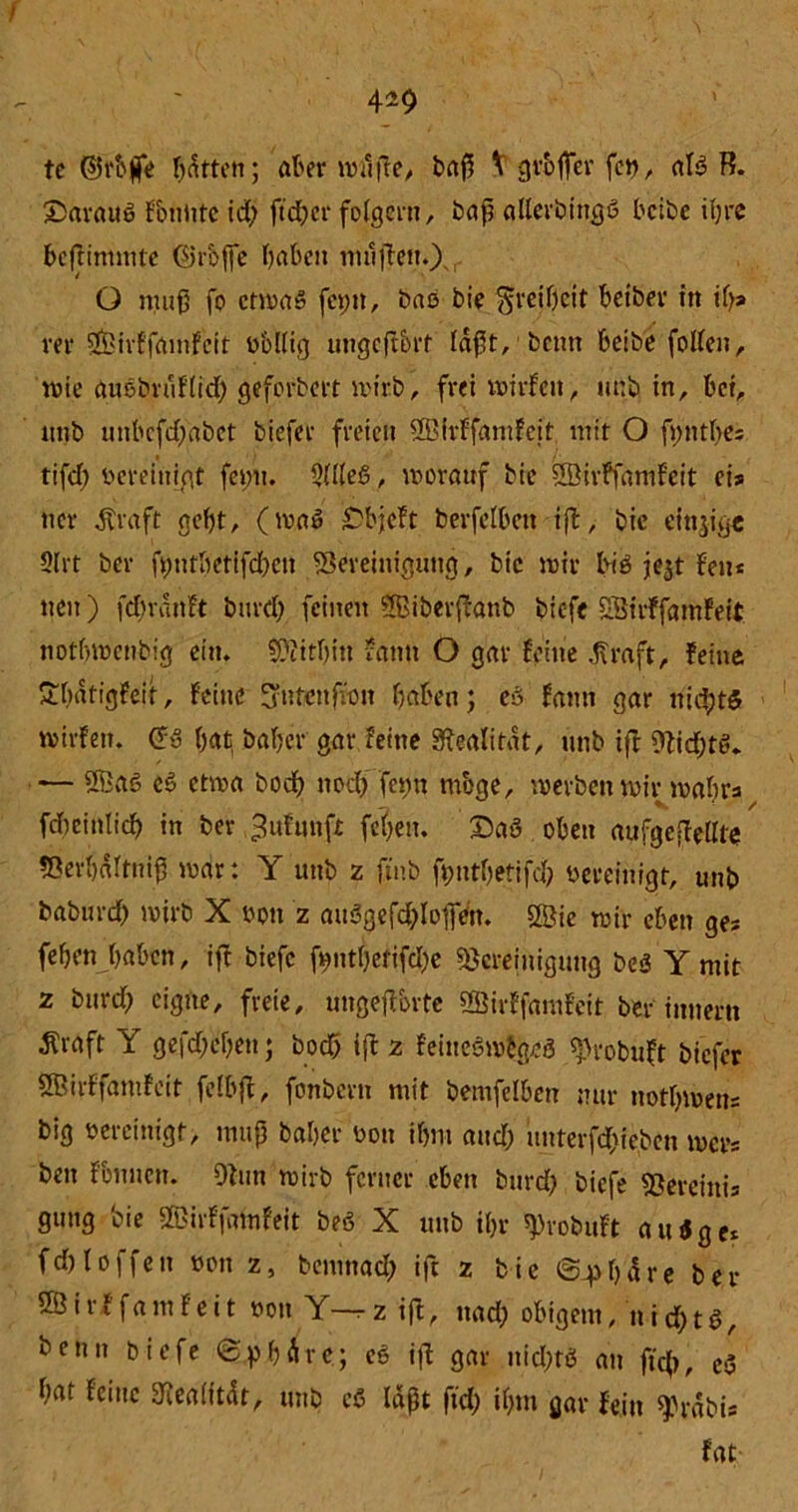 tc ©rbjfe batten; ater mt'tile, baß V grbfier fei), aB B. £5arauß Foniitc id) ft eher folgern, baß allerbingß beibe iljrc beflintmte ©rbffe haben nullen.) O muß fo ctmaS fcpn, baö bie Freiheit beibev in if>» rer SÖirffamFeit obllig ungeflbrt faßt, beim beibe follen, mie atwbruFlid) geforbert wirb, frei mtrFcit, unb in, bei, unb unbcfd)abct tiefer freien SSirFfamFeit mit O fyntbes tifcb bereinigt fet)tt. 9UleS, worauf bie 2öirffamFeit eis ner Ära ft gebt, (maß £bjcFt berfelbcit ift, bie einige Slrt ber ft;ntbetifd)cn Bereinigung, bie mir bB jejt Fen* neu) fd)rdttFt burd) feinen Sßitevfbanb biefe SBirFfainFeit notbmenbig ein. Beitbin rann O gar Feine Äraft, Feine 'tbdtigfeit, Feine S'ntcttfron höben; eö Faun gar nichts mirFen. (Tu bat baber gar feine Realität, unb ift Bid)B. — ®aö c3 etwa bod> nod) femt mbge, werben mir mabra fd)cinlicb in ber .^uFnnft feben. £>aö oben aufgeitellte Berbditniß war: Y unb z jtnb fyutbetifd) bereinigt, unb baburd) wirb X ton z aiBgefd)Bfrett. 2Öie mir eben ge* feben haben, ift biefc ft?ntf)etifd;e Bereinigung beö Y mit z burd) eigne, freie, ungeftorte SffiirFfamFeit ber innerti Äraft Y gegeben; bod> ift 2 Feinesn%8 ^robuft tiefer 5BirFfamFeit felbjt, fonbern mit bemfelben nur notbmens big oereinigt, muß baber oon ihm and) itnterfd)ieben mer* beit Fbnncn. Oiutt wirb ferner eben burd) btefe Bereittis gung bie ©irFfamfeit beö X unb ihr BtobuFt außge* fd) loffen oott z, bemttad) ift z bic iS^bdre ber 2ÖirFfamFeit tott Y-^z ift, ttad) obigem, nid)tß, beim biefe «Sphäre; e§ ifl gar ttid)B an ftcb, c3 bat Feine 3Ba(ttär, unb cß laßt ftd) il)tn gar Fein $rdbu Fat-