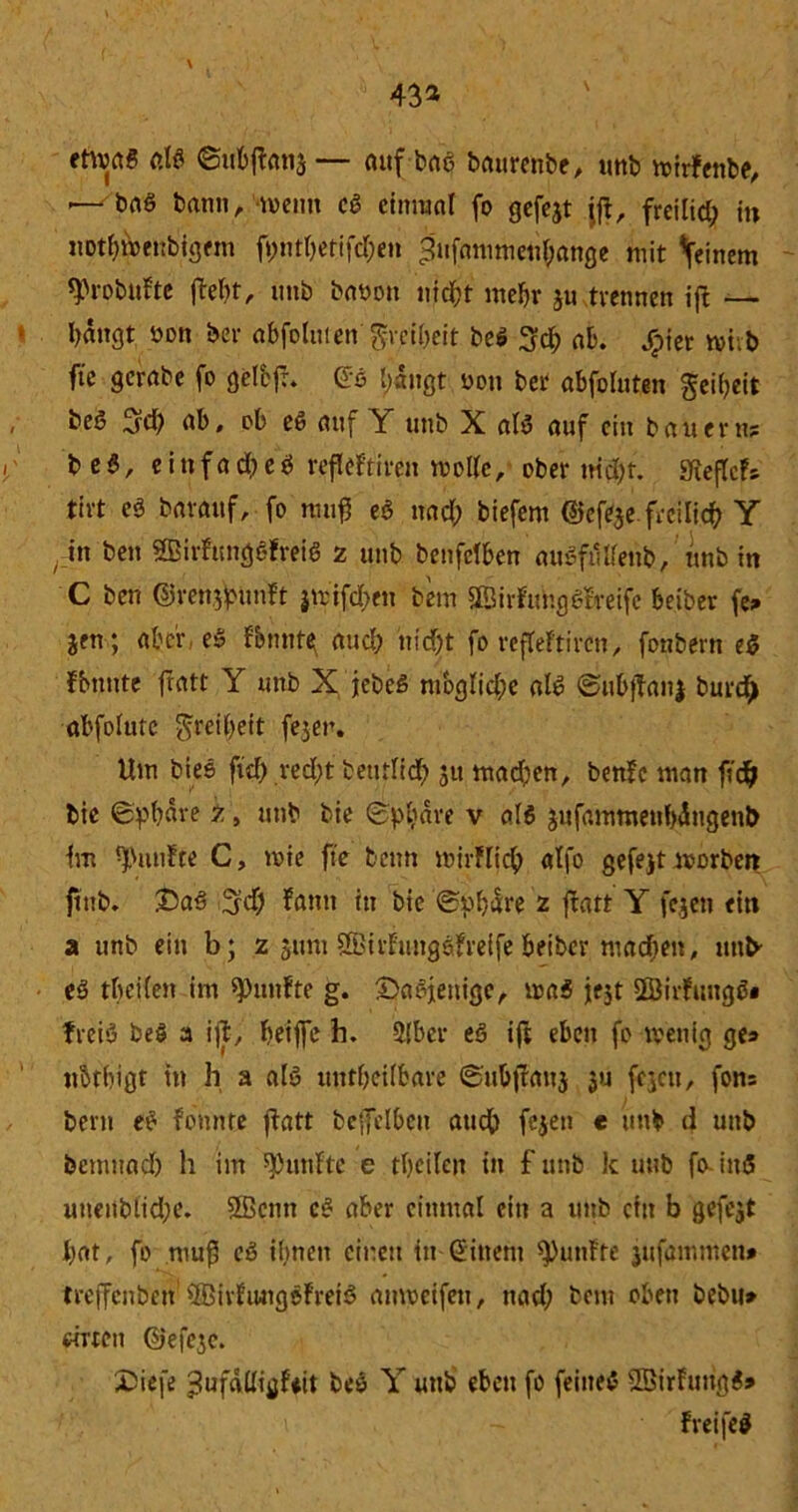43* etwas ßlö ©ubffanj— auf bae battrenbe, unb mirFenbe, — ba§ bann/wenn cd einmal fo gefejt jjt, freilid; in itotbMnbfgfm ft>ntOefifcT;en £ujßmmetif;ange mit feinem tyrobufte ftelit, unb baoott nicht mehr ju tvennen ijF — bangt öon bet abfoluien'greiheit be$ 3ch ab. Jjpiet mi.b ftc gerabe fo gelbfr. Go l)«ngt uon bet abfoluten geibeit beö fjd) ab, ob eö auf Y unb X als auf ein bauern? b e $, einfache^ refleftiren molle, ober md)t. SfteflcF? tirt eS baranf, fo mufj eS nacl; biefem ©efeje freilich Y in ben SBirftmgsFreiö 2 unb benfclben öuSftilfenb, unb in C ben ©renjpunFt }U'ifcl>en bem ©irfuhg Streife beiber fe? Jen; aber e» Fbmite; auch nicht fo refleftiren, fonbern e$ Fbttnte fratt Y unb X jebeß mögliche als SubjTanj burd) abfolutc greifet fejer. Um bies ftd) red;t bettrlid) 51t madien, benFe man fid& bte Sphäre 2, unb bie Sphäre v als jufammenbdugenb tm fünfte C, wie fte beim mirflich alfo gefejt morben ftttb. £>a3 %d) Fcmn in bie Sphäre 2 ftatt Y fejett ein a unb ein b; 2 311111 SBirfungsfreife beiber mad;en, unb' eS tbeilen im fünfte g. ©aSjenige, ma$ jejt SSirFuugS« freiS be$ a i|jt, beijfe h. 2[bcr eS ift eben fo wenig ge? ubtbigt in h a als utttbeilbare Subjtaitj ju fejcu, fon? bern eS f bunte ftatt beffelbcn atidb fcjen t unb d unb bemnad) h im fünfte e tbeilen in f unb k unb fo iitS unenbiid;e. 2ßenn cS aber einmal ein a unb ein b gefejt bat, fo muß eS ihnen einen itt Gittern fünfte jufammen» treffcnben1 QBirFiwigoFreiS aiweifeit, nach bem oben bebu» «Tten ©efejc. £>ie[e ^ufdüififiit beS Y unb eben fo feines SBirFuitgS» FreifeS