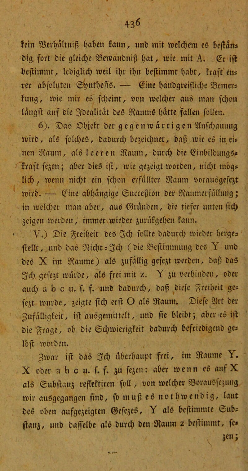 fein SÖerfyaltnip Vjat'ctt famt, unb mit welchem eß bepäns big fort bie gleiche 23ewaubnip l;at, wie mit A. Grr ifb bepimntt, lebiglicf) weil il)r il)tt bepimntt habt, frgft'eus rer abfolutctt <2*jntl)ePß. — £iite battbgreipidje 23emers Jung, wie mir cg fcfyeint, öon weld;er auß man fd>o« längp auf bie IJbealität beß Stauntß batte fallen folleu. 6). Saß Sbjeft ber gegenwärtigen 3lnfd;auung wirb, alß fold)eß, baburct? bejeidmet, bap wir cg in eis neu Staunt, alß leeren Staunt, bttrd) bie G'iubilbutigß* fraft fej.cn.; aber bieß ip, wtc gezeigt worben, nid)t tttogs lief), wenn tiid;t ein fd)ott erfüllter Staunt ooraußgefejt wirb. — @ine abhängige ©ttcceptoit ber Staumerfußung; itt welcher man aber, auß ©riittben, bie tiefer unten ftef) Scigett werben,' immer wieber jurufgeljen fatttt. V.) Sie Freiheit beß 3d) feilte baburcf) wieber Ijerges stellt, ttttb baß 9cid;t = 3d? (bie SefUmmung beß Y unb beß X im Staunte) alß jufäUig gefejt werben, bap baß 3d; gcfejt würbe, alß frei mit z. Y 31t oerbinbeu, ober aud) abc u. f. f. unb babttrd;, bap biefe Freiheit ges fegt würbe, geigte ftd; erft O alß Staunt, Sief? 9(rt ber Jufälligf'cit, ip außgemittclt, unb fte bleibt; aber eg ip: bie $ragc, ob bie @d;wierig!eit baburdb befriebigettb ges loft worben. 3war ift baß 3?cb äberpaupt frei, int Stanme Y. X ober a b c u. f. f. 3U fegen: aber w e tt tt eß auf X alß eubpattj rejtcftiren foll, oon welcher söoraußfejmtg wir außgegattgen ftttb, fo nt u p e ß tt 01 b w c tt b i g, laut beß oben aufgejeigten ©efeseß, Y alß bepimntte 0ub; ftanä, unb baffelbe alß burd; ben Staunt z bepimmt, fe* v jen;