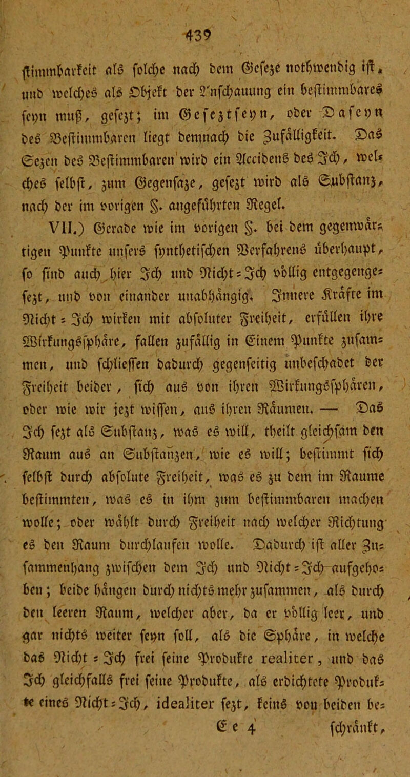 tfimmfertvfeit als fcld;e nadh bem ©efeje notbmenbig ift. uub meldjeS als S&jeft ber 3'nfdhauung ein bejbimmbareS fcptt muß, gcfcjt; im © c fest fei; n, ober Safcpn bcß Sßeftimmbarcn liegt bemnadh bie ^ufadigfeit. £>aS ©Cjen beS 93e|timmt»areit'wirb ein QlccibettS bei?3d)/ wel? d;cS felbft, jum ©egenfase, gefegt mirb als ©ttbflan}, nad) bei* im vorigen §. angeführten Siegel. VII.) ©crabe mie im vorigen §. bei bem gegemvdrs, tigen fünfte uttferS fpnthetifd;en Verfahrens überhaupt, fo ftttb and), hier %d) mtb Olidjts^dh bbllig etttgegenges fest, unb von einanber unabhängig, innere Grafte im 9Iid)t s 3rd; mirfett mit abfbluter Freiheit, erfüllen ihre ÖBüfmtgSfpharc, fallen jufallig in ©ittem fünfte jufam« men, unb fdjlicffett baburd) gegenfeitig tmbefdjabet ber Freiheit beiber, ft cf) auS von ihren SSBirfttngSfphdren, ober tvie mir jejt mißen,. auS ihren Daumen. — £>aS ^d) fejt als ©ubffanj, rnaS cS will, theilt gleidhfam bett JKaum auS an ©ubjbansen, mie es will; befiimmt ftd) felbft burdh abfolute Freiheit, maS eS ju bem im SRaume beftimmteu, maS eS in ihm jtmt beffimmbareit mad)en mode; ober mahlt burdh Freiheit nad) meldher Dichtung eS bett Staunt burd)laufen mode. &aburd) ift aller ,3m fammetthattg jmifd)ett bem 3d) unb 9tid)t = 3fd) aufgehos ben; beibe hangen burd; ntd)tS mehr sufamnten, als burdh beit leeren Staunt, meldher aber, ba er völlig leer, mtb gar nichts meiter feptt fod, als bie (Sphäre, in meiere baS 9tid;t s ^jd) frei feine ^robufte realiter, unb baS 3d) gleidjfads frei feine ^robufte, als erbidhtete ^robufs * eines 9ticf)t; ^d), idealiter fejt, tcinS von beiben bes © e 4 fdhrdnf.t.