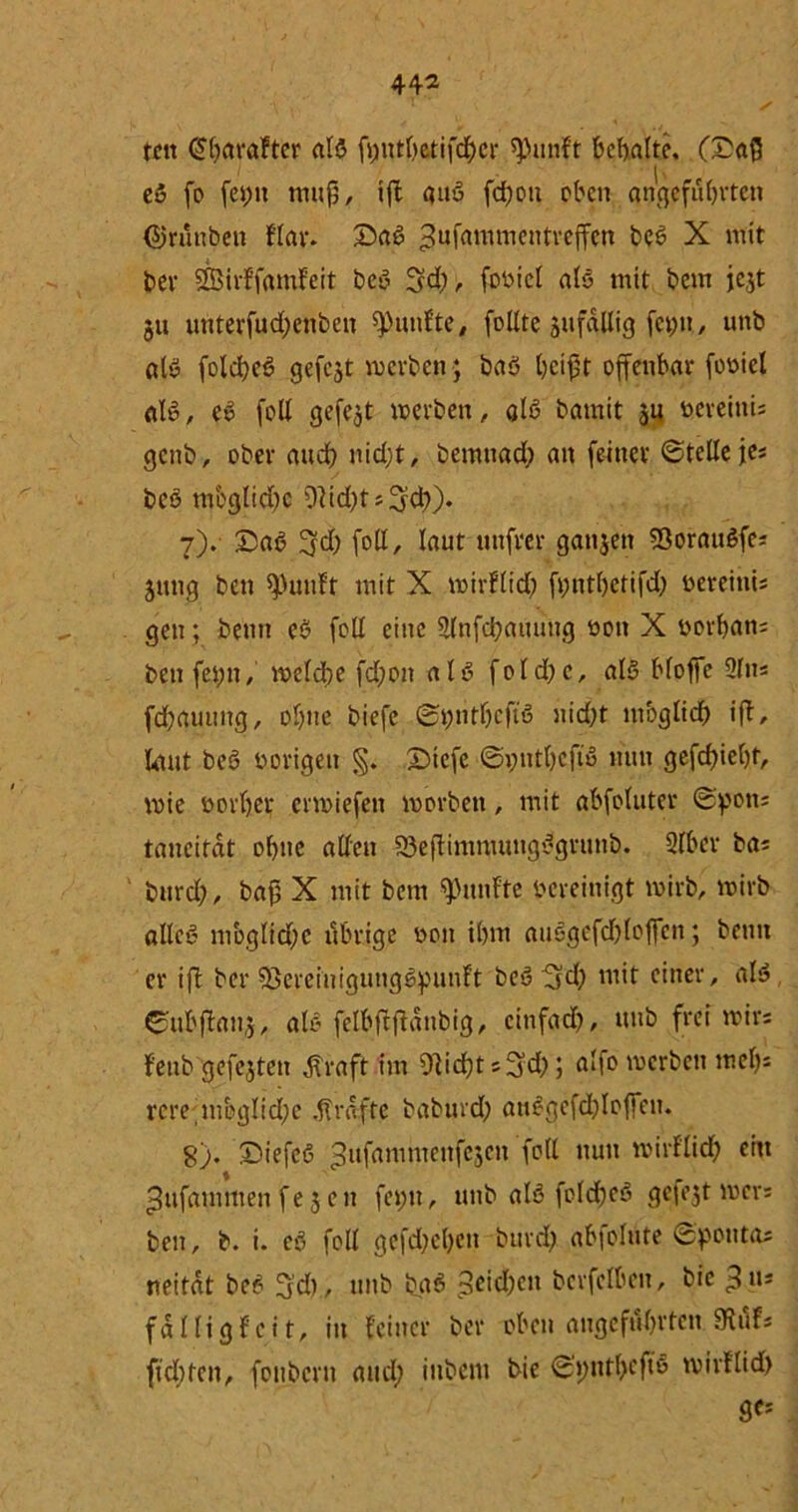 44* S ton (Sbarafter als fjjtttöetifd&cr ^unf't bemalte, (£a{5 eö fo fepit muß, ift auö fdpou oben angeführten (SJrunben flar. £>aS ^ufammentreffen beS X mit ber SBirffamfeit beS 54)/. fb^iet als mit beut jejt §u unterfudjenben fünfte, füllte jufqllig fap»/ unb als folcßeS gefegt werben; baS beißt offenbar foüiel als, eS füll gefegt werben, als batnit ju ücreinU genb, ober and) nid;t, bemnad; an feiner ©teile jes beS mbglid)e 9ltd)ts54))* 7) . 5DaS 54) foll, laut mtfver ganjen 93orauSfes jung ben sputtft mit X wirflid? fpntßetifd) üereitiis gen; benn eS feil eine 2lnfd?auuug üon X üorban; ben feint, welche fd)on als fold?c, als bloße Sin* fd£?auung, ül)tte biefc ©pntfjcftS nid?t moglidj ift, laut beS vorigen §. Dtcfe ©pntbeftS nun gefcf)iel)t, wie Dürftet erwiefeit worben, mit abfoluter ©pons taneitdt obue allen 33eftimnumgSgrunb. 2lbcr bas burd?, baf5 X mit bem fünfte bereinigt wirb, wirb alles mbglid)c übrige bon il)m auSgcfdjloßcn; benn er ift ber 33ereiuigungSpunft beS5d) mit einer, als, ©ubftanj, als felbftftdnbig, cinfad), unb frei wirs feub gefejten jlraft im Oticftt s5d); alfo werben mel)s rcre,mbglid;c Kräfte baburd? anSgefdjlofien. 8) . DiefeS *$ufammenfcjen foll nun wirflieft ein ^ufammen fe 5 en feint, unb als fclcfteS gefejt wer; ben, b. i. eS foll gefd)el)cn burd) abfolute ©poutas neitdt beS 5’d), unb bßS $eid)cn bcrfelben, bie ^n* fällig feit, in feiner ber oben angeführten 9xufs fteftten, fonbern and; inbem bie ©pntftcftS wirflid) ges