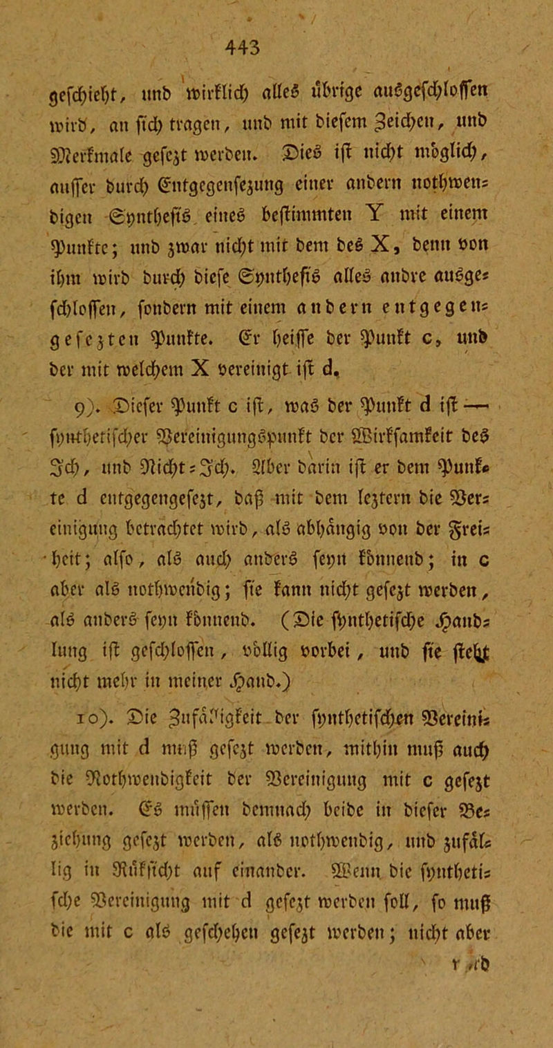 gefcf)ieljt, unb wirftid) afleS übrige auögcfd)Ioffen wirb, an ftd) tragen, unb mit biefem 3eid;en, unb SMerfmale-gefejt werben. Sieö ift nicht mbglid;, auffer burd) driitgegenfejung cittev anbern notfc'wens bigen ©pntbeftß eiltet beftimmten Y mit einem fünfte; unb jwar nid)t mit bem be§ X, beim bon il)nt wirb burd; biefe ©tnttbeft'S altes attbre auSge« fdjloffen, fonbern mit einem anbent entgegen? gefcjtcu fünfte. (ürr griffe bev «Punf't c, mtb bet- mit welchem X bereinigt- ift d, 9) . Sicfer «putift c ift, waS bei* «Punft d ift -— fi)ntf)erifd;er SBereinigungSpunft bei* Sßirffamfeit beS ^d), unb 9rid;t;3’d;. 2lber barin ift er bem «Puttf* tc d entgegengefejt, baß mit bem fejtern bie «Bers einigung betrachtet wirb, als abhängig bon ber greis • beit; atfo, als and; anberö fet;n tbnnenb; in c aber als notbwenbig; fte fantt nid;t gefcjt werben, als attberS feim fbnneub. ( Sie fhntbetifd)e J^anbs luttg ift gefd;l offen, bollig borbei, unb fte fteijjt nicht mehr in meiner Jpattb.) 10) . Sie ^tif^igfrit ber fimtbetifd;en «Bereints gütig mit d muß gefejt werben, mitbin muß auch bie 9totbwenbigfeit ber «Bereinigung mit c gefejt werben. (*S muffen bernnad) beibe in btefer 23es Jtcbnng gefejt werben, als notbwenbig, mtb jufdfc Iig in 9tut|fd;t auf ciitattbcr. «Kenn. bie fyntbetis fcl;e «Bereinigung mit d gefegt werben feil, fo muß bie mit c als gefeiten gefe3t werben; nicht aber s r /Cb