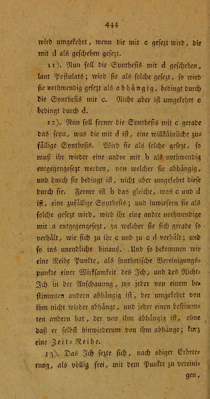 44+ wirb umgefebrt, wenn bie mit c gefegt wirb, bic mit d aB gefd;ef)ett gefejt. n). 9hm fott bie <gt;ntbefB mit d gefd;ebett, laut spofhtlatö; wirb fte aB fold;e gefegt, fo wirb fte netl)wenbig gefejt aB a b b d tt g i g, bebingt burd; Bic ©putbefB mit c. 91id;t -aber iff umgefebrt c bebingt bttrd; d. 12). 9htn foll ferner bie <Si)ntl)efB mit c gerabc ba+ fet;n, waö bic mit d i|f, eine wiUfubrIicbe jus faltige ©i;ntbefB. SBirb fte aB fold;e gefejt, fo mitp ibr wieber eine anbre mit b aB notbwenbig entgegcngcfejt werben, »o» wetd;er fte abbdttgig, uttb burd) fte bebiugt i(T, nid# aber umgefebrt biefe burd) fte. genier iffc b baö gleiche, waö c uttb d ift, eine jufallige ©.JjntljeftS; ttnb inwiefern fte aB fold)c gefejt wirb, wirb ibr eine anbre notbwenbige mit a eutgcgcngefejt, 31t weld)cr fte ftd) gerabe fo »erhalt, wie ftd) 31t ibr c uttb 31t c d »erhalt; unb fo inS uncnbiid;e binauö. Unb fo befotmuen wir eine SReibc fünfte, als fnntbetifebe 93ereinignng3; fünfte einer Sßirffdmfeit be3 3fd;, ttnb beö 9hd;ts 3d) in ber 2lnfd;aumtg, wo jeher »ott einem be* fümmten attbertt abbdttgig ift, ber umgefebrt »ott il)fn ttid)t wieber abbdttgt, unb jeber einen beftiinms tett attbern bat, ber »ott il)nt abhängig ift, ohne bap er felbfl binwicbcrum »ott ibm abbange; für;- eine 3c >i' ftf c i b c. J3). Da» fyd; feste ftd;, uad; obiger Urbrtcs nmg, aB »bllig frei, mit beut fünfte 311 »ereittis 9cn -