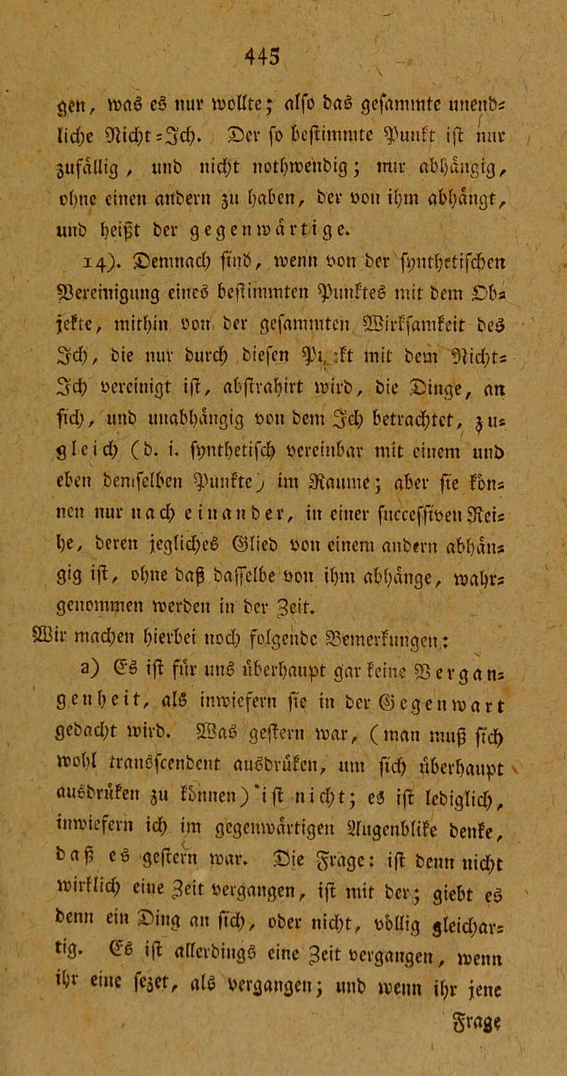 gen, wal cs nur wollte; alfo baö gefammte unettb* lid;e 9}id;t:3ch* ©er fo beßimmte *PunFt iß nur 3ufdllig , uttb nicht nothweiibig; mir abhängig, ohne einen attbern 311 haben, ber non ihm abhdngt, unb heißt ber gegenwärtige* 14). ©enrnad) fmö, wenn von ber fputhetifc&en ^Bereinigung eineö befiinnnten fünftes mit bem £>ba jefte, mithin oon. ber gefammtcn 2BirFfamFeit bei 3d), bie nur burd; biefen ^)i,.:Ft mit bem 9Fid;fe 3d; vereinigt iß, abßrahivt wirb, bie ©iitge, an ftd), unb unabhängig von bem 3d) betrachtet, 311« 3 leid) (b. i. fmuhetifd) vereinbar mit einem unb eben bemfclben fünfte j im-iftmune ; aber fte Fons neu nur u a d; e t n a n b e r, in einer fitccefßven Sfais he, beren jeglid)eS ©lieb von einem anbent abhatta gig iß, ohne baß baßclbe non ihm abhdnge, wahr* genommen werben in ber Seit. 2Üir mad;en hierbei nod) folgcnbc 23emerfungen: a) Qi iß für uni überhaupt gar Feine 23 e r g a tu gen heit, all inwiefern fte in ber ©egen wart gebad;t wirb, 2Ba6 geßertt war, (man muß |tdE> wobl traußfeenbent aucbvüFen, um ftd) überhaupt • auebruFen 311 Fbnnen) 'if£ nid)t; ei ift lebiglid), inwiefern ich int gegenwärtigen ^lugcnbliFe bettFe, baß el geßern war. ©ie fraget iß bernt ttid)t wirflid; eine Seit vergangen, iß mit ber; giebt ei beim ein ©ing an ftd), ober nicht, vbllig gleid;ar= tf9* »ft allerbingö eine Seit oergangen, wenn ihr eine fc5et, all vergangen; unb wenn ihr jene Svage