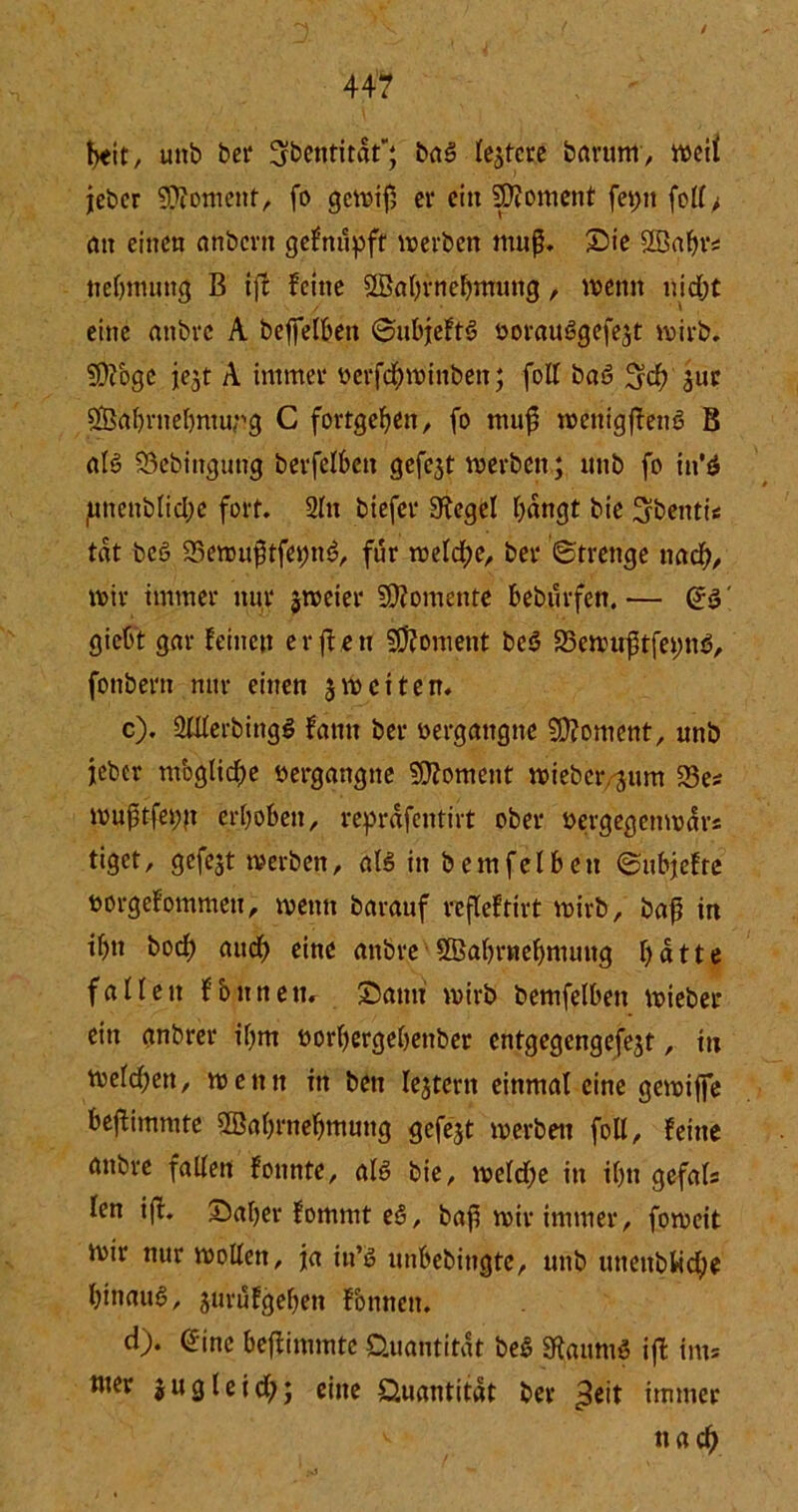 44? beit, uttb bei* ^bentitdt; baS leitete bartim, weit jeber Moment, fo gewif; er eitt 9)?oment fet;n fell> an einen anbevn gefnupft werben muf. Sie SBabr* nebmutig B ift feine SBahfnehmung, wenn niefjt eine anbre A beffelben ©ubjeftS öorauSgefejt wirb. SÜcoge jejt A immer üerfebminbett; foll baS 34) £ur $8ahrnehmtmg C fortgeben, fo muj? wettigffenS B als 93cbiitgung berfelbett gefe3t werben; unb fo in'ö junettblid;e fort. Sin biefer Siegel hangt bie 3bentt« tat bcS S3erou$tfet)nS, für welche, ber (Strenge ttad), wir immer nur jweier Momente beburfen.— es' flicht gar feinen er jfett Moment beS SBewuftfetwS, fonbern nur einen 3weiten. c) . SWerbingS farnt ber oergattgne Moment, unb jeber moglidw vergangne Moment wieber jum 33e* wuptfei;n erhoben, reprdfentirt ober üergegcnwdrs tiget, gefegt werben, als in bemfelbett ©ubjefte uorgefommeu, wenn barauf refleftirt wirb, baft in ihn boef) aud) eine anbre SBahrnebmung hatte fallen fbutten. Samt wirb bemfelbett wieber ein gnbrer ihm üorhergehettber entgegengefejt, ttt welchen, wenn itt bett Iejtent einmal eine gewijje bejlimmte SBahrnehmuttg gefegt werben foll, feine anbre fallen founte, als bie, weldje in ihn gefals len iff. Saher fommt eS, baf^ wir immer, foweit wir nur wollen, ja itt’S unbebiugte, unb uneitbtid)e hinaus, jurufgehett fonnett. d) . (5ine beffimmtc Quantität beS StaumS ift int* »w jugleid); eine Quantität ber ^eit immer nach