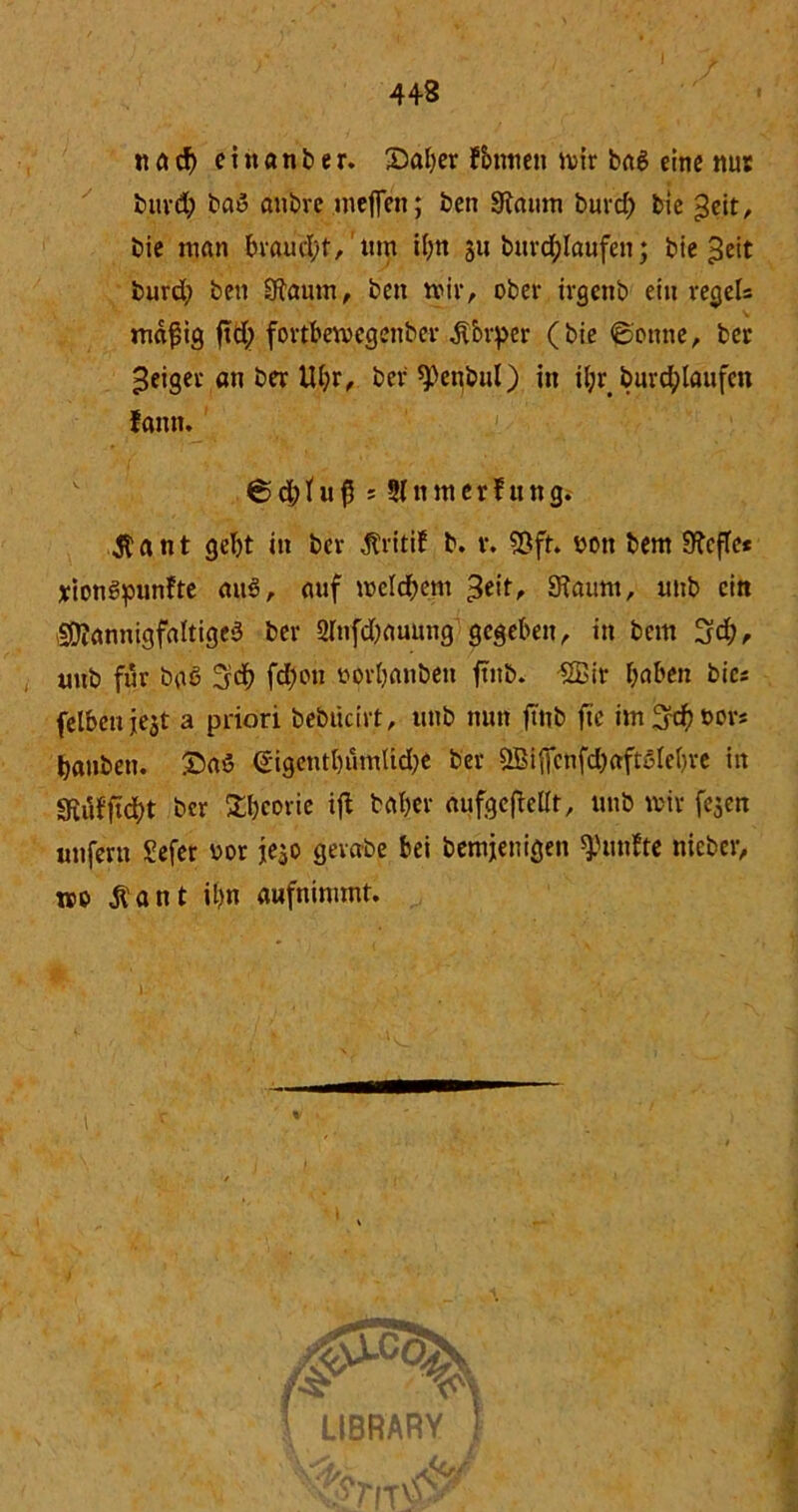 44-3 i nnd) ein an ber. ©aber fbinten mir baS eine nur burd) baS öiibre meflen; ben 9taum buvrf) bie geit, bie man braucht, um ibn 311 burd;laufen; bie ^eit burd; ben Sftaum, ben mir, ober irgenb ein reger* mäßig ftd; fortbemcgenber .ftbrper (bie ©onne, ber feiger an ber lU;r, ber ^enbul) in iljr burd;taufen fann. © db t u ß s 51 n m e r f u n g. $ a n t gebt in ber jtritif b. r. Sßft. uoti bem 9?cfle* xionSpunfte auS, auf meinem ^eit, Sftaum, unb ein Mannigfaltiges ber 2Infd;auung gegeben, in bem 3d;, unb für baö 3d) fd;on yorbanbeit ftnb. SBit haben bie* felbenjest a priori bebücirt, unb nun fttib ftc im^dbbors banbetu £aö €igentbumUd;e ber Sffiiffcnfd;aft3lebre in SRufficbt ber Sbcorie ifl baber aufgeftelit, unb mir fegen unferu £efer vor jego gevabe bei bemjenigen fünfte nieber, wo jlant it)n aufnimmt.