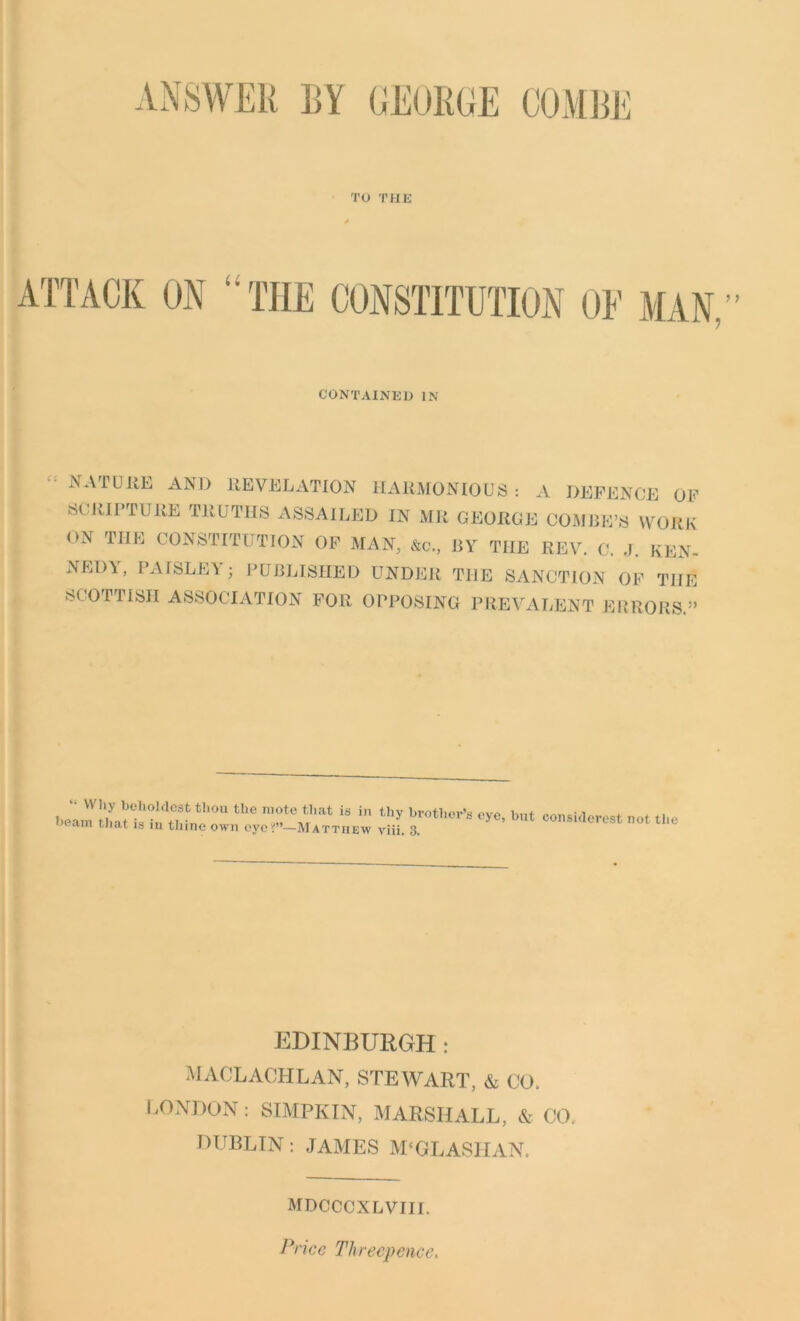 ANSWER EY GEORGE COMRE TO THE CONTAINED IN .NATURE AND REVELATION HARMONIOUS: A DEFENCE OF SCRIPTURE TRUTHS ASSAILED IN MR GEORGE COMBE’S WORK ON THE CONSTITUTION OF MAN, &c., BY THE REV. C. J. REN- NED\, PAISLEY ; PUBLISHED UNDER THE SANCTION OF THE SCOTTISH ASSOCIATION FOR OPPOSING PREVALENT ERRORS.” boamlifaUs1'inS^‘°U the T*6 A?at in thy bvothOT’8 bnt considercst not the cun tnat 19 in thine own eye —Matthew viii. 3. EDINBURGH: MACLACHLAN, STEWART. & CO. LONDON: SIMPKIN, MARSHALL, & CO. DUBLIN: JAMES M'GLASIIAN. MDCCCXLVIII. Price Threepence.