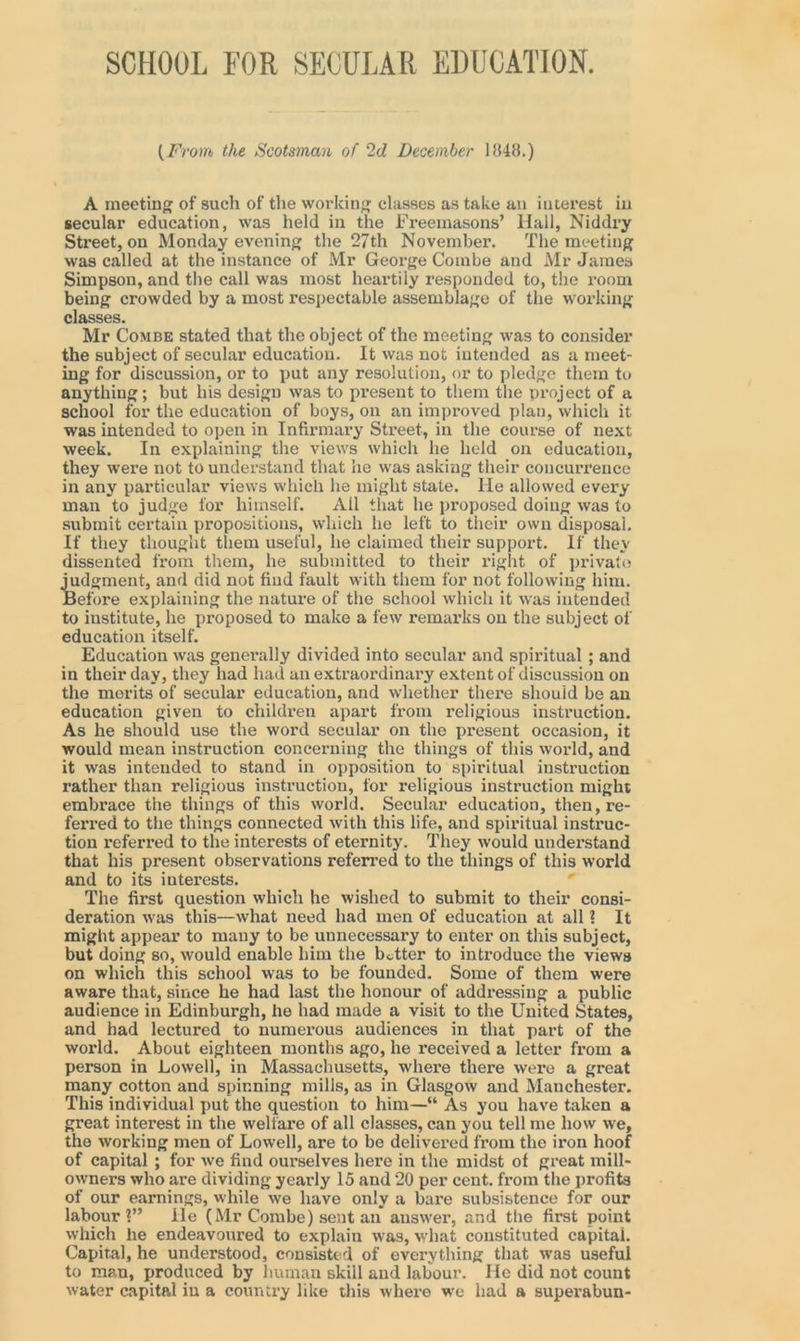 SCHOOL FOR SECULAR EDUCATION. {Fi 'om the Scotsman of 2d December 1848.) A meeting of such of the working classes as take an interest in secular education, was held in the Freemasons’ Hall, Niddry Street, on Monday evening the 27th November. The meeting was called at the instance of Mr George Combe and Mr James Simpson, and the call was most heartily responded to, the room being crowded by a most respectable assemblage of the working classes. Mr Combe stated that the object of the meeting was to consider the subject of secular education. It was not intended as a meet- ing for discussion, or to put any resolution, or to pledge them to anything; but his design was to present to them the project of a school for the education of boys, on an improved plan, which it was intended to open in Infirmary Street, in the course of next week. In explaining the views which he held on education, they were not to understand that he was asking their concurrence in any particular views which he might state. lie allowed every man to judge for himself. All that he proposed doing was to submit certain propositions, which he left to their own disposal. If they thought them useful, he claimed their support. If they dissented from them, he submitted to their right of private i'udgment, and did not find fault with them for not following him. iefore explaining the nature of the school which it was intended to institute, he proposed to make a few remarks on the subject of education itself. Education was generally divided into secular and spiritual ; and in their day, they had had an extraordinary extent of discussion on the merits of secular education, and whether there should be an education given to children apart from religious instruction. As he should use the word secular on the present occasion, it would mean instruction concerning the things of this world, and it was intended to stand in opposition to spiritual instruction rather than religious instruction, for religious instruction might embrace the things of this world. Secular education, then, re- ferred to the things connected with this life, and spiritual instruc- tion referred to the interests of eternity. They would understand that his present observations referred to the things of this world and to its interests. The first question which he wished to submit to their consi- deration was this—what need had men of education at all ? It might appear to many to be unnecessary to enter on this subject, but doing so, would enable him the better to introduce the views on which this school was to be founded. Some of them were aware that, since he had last the honour of addressing a public audience in Edinburgh, he had made a visit to the United States, and had lectured to numerous audiences in that part of the world. About eighteen months ago, he received a letter from a person in Lowell, in Massachusetts, where there were a great many cotton and spinning mills, as in Glasgow and Manchester. This individual put the question to him—“ As you have taken a great interest in the welfare of all classes, can you tell me how we, the working men of Lowell, are to be delivered from the iron hoof of capital ; for we find ourselves here in the midst of great mill- owners who are dividing yearly 15 and 20 per cent, from the profits of our earnings, while we have only a bare subsistence for our labour?” He (Mr Combe) sent an answer, and the first point which he endeavonred to explain was, what constituted capital. Capital, he understood, consisted of everything that was useful to man, produced by human skill and labour. He did not count water capital iu a country like this where we had a superabun-