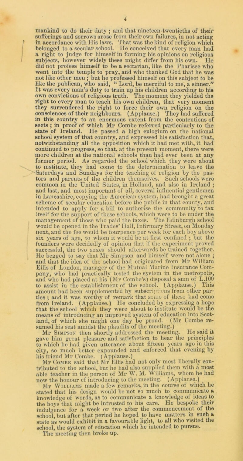 mankind to do their duty ; and that nineteen-twentieths of their Bufferings and sorrows arose from their own failures, in not acting in accordance with His laws. That was the kind of religion which belonged to a secular school. He conceived that every man had a right to judge for himself in forming his opinions on religious subjects, however widely these might differ from his own. He did not profess himself to be a sectarian, like the Pharisee who went into the temple to pray, and who thanked God that he was not like other men ; but he professed himself on this subject to be like the publican, who said, “ Lord, be merciful to me, a sinner.” It was every man’s duty to train up his children according to his own convictions of religious truth. The moment they yielded the right to every man to teach his own children, that very moment they surrendered the right to force their own religion on the consciences of their neighbours. (Applause.) They had suffered in this country to an enormous extent from the contentions of sects ; in proof of which Mr Combe referred particularly to the state of Ireland. He passed a high eulogium on the national school system of that country, and expressed his satisfaction that, notwithstanding all the opposition which it had met with, it had continued to progress, so that, at the present moment, there were more children at the national schools than had ever been at any former period. As regarded the school which they were about to institute, they had come to the determination to leave the Saturdays and Sundays for the teaching of religion by the pas- tors and parents of the children themselves. Such schools were common in the United States, in Holland, and also in Ireland ; and last, and most important of all, several influential gentlemen in Lancashire, copying the American system, had brought a great scheme of secular education before the public in that county, and intended to apply for a bill to authorise the community to tax itself for the support of these schools, which were to be under the management of those who paid the taxes. The Edinburgh school would be opened in the Trades’ Hall, infirmary Street, on Monday next, and the fee would be fourpence per week for each boy above six years of age, to whom it would be at first confined ; but the founders were decidedly of opinion that if the experiment proved successful, the two sexes should afterwards be trained together. He begged to say that Mr Simpson and himself were not alone ; and that the idea of the school had originated from Mr William Eilis of London, manager of the Mutual Marine Insurance Com- pany, who had practically tested the system in the metropolis, and who had placed at his (Mr Combe’s) disposal a sum of L.100 to assist in the establishment of the school. (Applause.) This amount had been supplemented by subscriptions from other par- ties ; and it was worthy of remark that some of these had coma from Ireland. (Applause.) He concluded by expi-essing a hope that the school which they were about to institute would be the means of introducing an improved system of education into Scot- land, of which she might one day be proud. (Mr Combe re- sumed his seat amidst the plaudits of the meeting.) Mr Simpson then shortly addressed the meeting. He said it gave him great pleasure and satisfaction to hear the principles to which he had given utterance about fifteen years ago in this city, so much better expounded and enforced that evening by his friend Mr Combe. (Applause.) Mr Combe said that Mr Ellis had not only most liberally con- tributed to the school, but he had also supplied them with a most able teacher in the person of Mr W. M. Williams, whom he had now the honour cf introducing to the meeting. (Applause.) Mr Williams made a few remarks, in the course of which he stated that his design would bo not so much to communicate a knowledge of words, a9 to communicate a knowledge of ideas to the boys that might be intrusted to his care. He bespoke their indulgence for a week or two after the commencement of the school, but after that period he hoped to have matters in such a state as would exhibit in a favourable light, to all who visited the school, the system of education which he intended to pursue. The meeting then broke up.